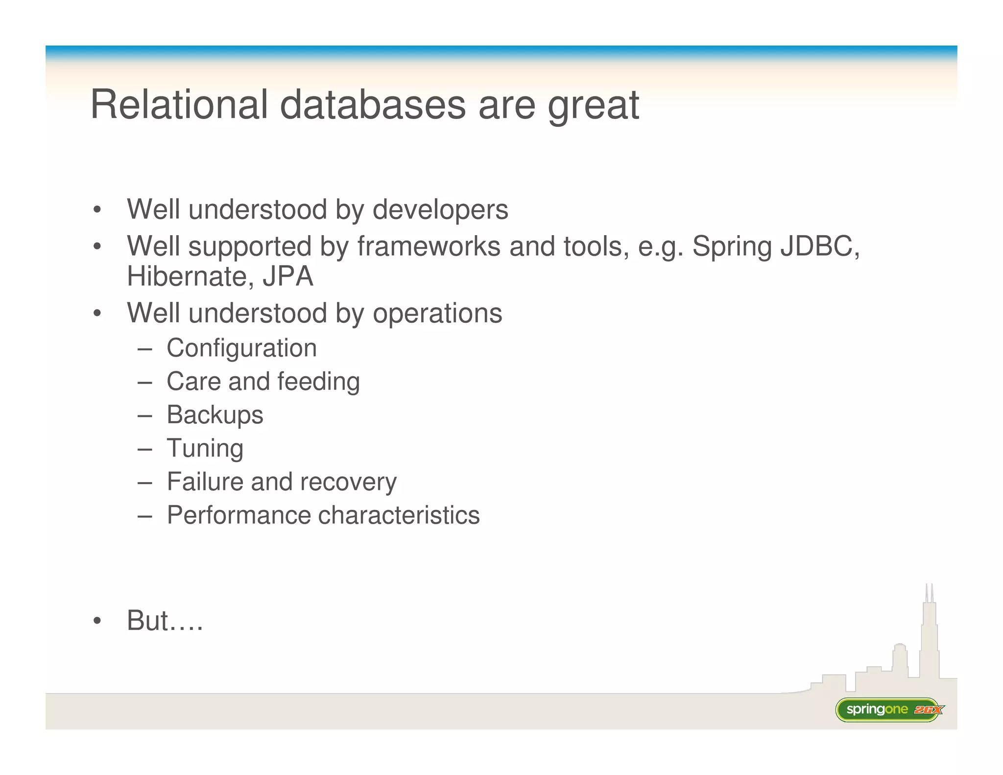 Relational databases are great

• Well understood by developers
• Well supported by frameworks and tools, e.g. Spring JDBC,
  Hibernate, JPA
• Well understood by operations
   –   Configuration
   –   Care and feeding
   –   Backups
   –   Tuning
   –   Failure and recovery
   –   Performance characteristics



• But….
 