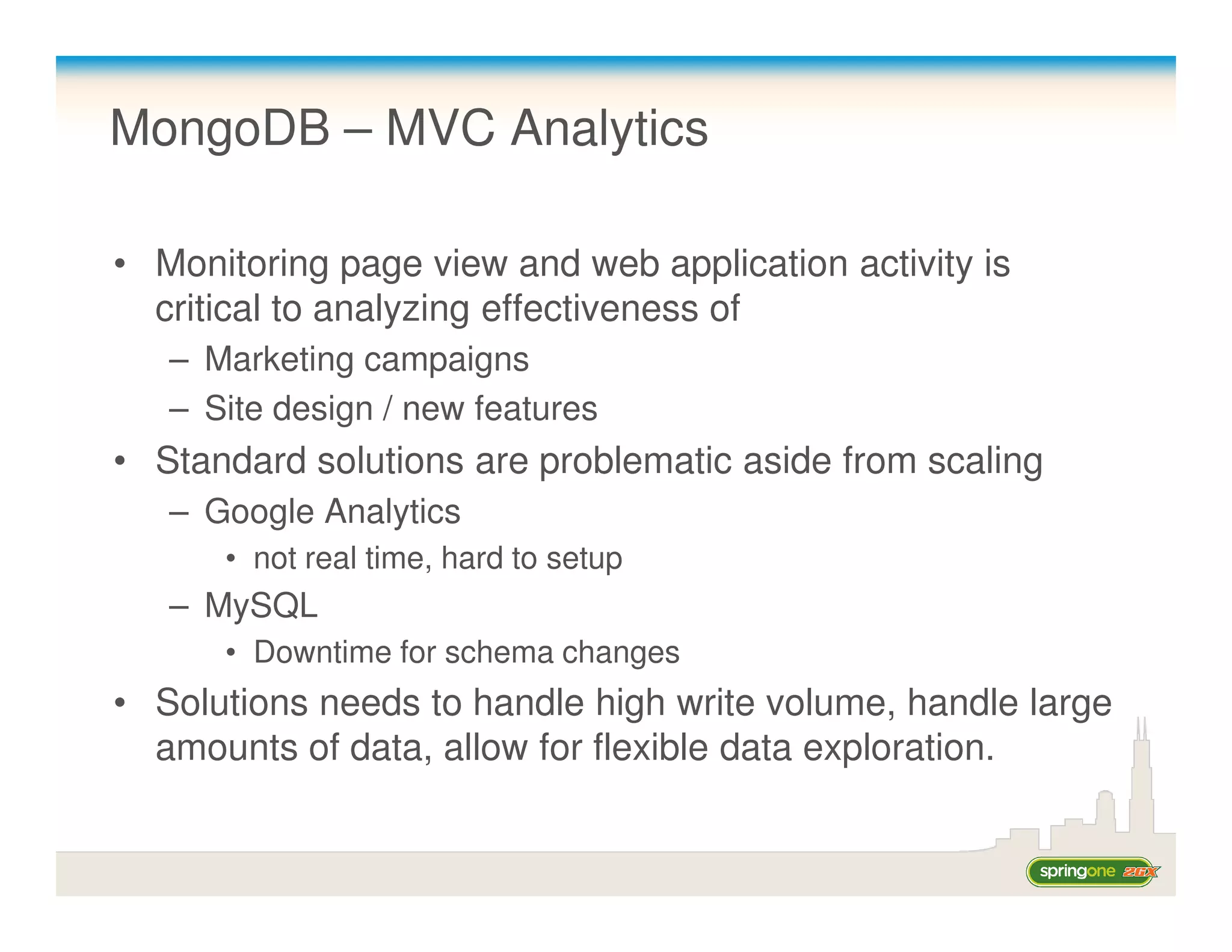 MongoDB – MVC Analytics

• Monitoring page view and web application activity is
  critical to analyzing effectiveness of
   – Marketing campaigns
   – Site design / new features
• Standard solutions are problematic aside from scaling
   – Google Analytics
      • not real time, hard to setup
   – MySQL
      • Downtime for schema changes
• Solutions needs to handle high write volume, handle large
  amounts of data, allow for flexible data exploration.
 