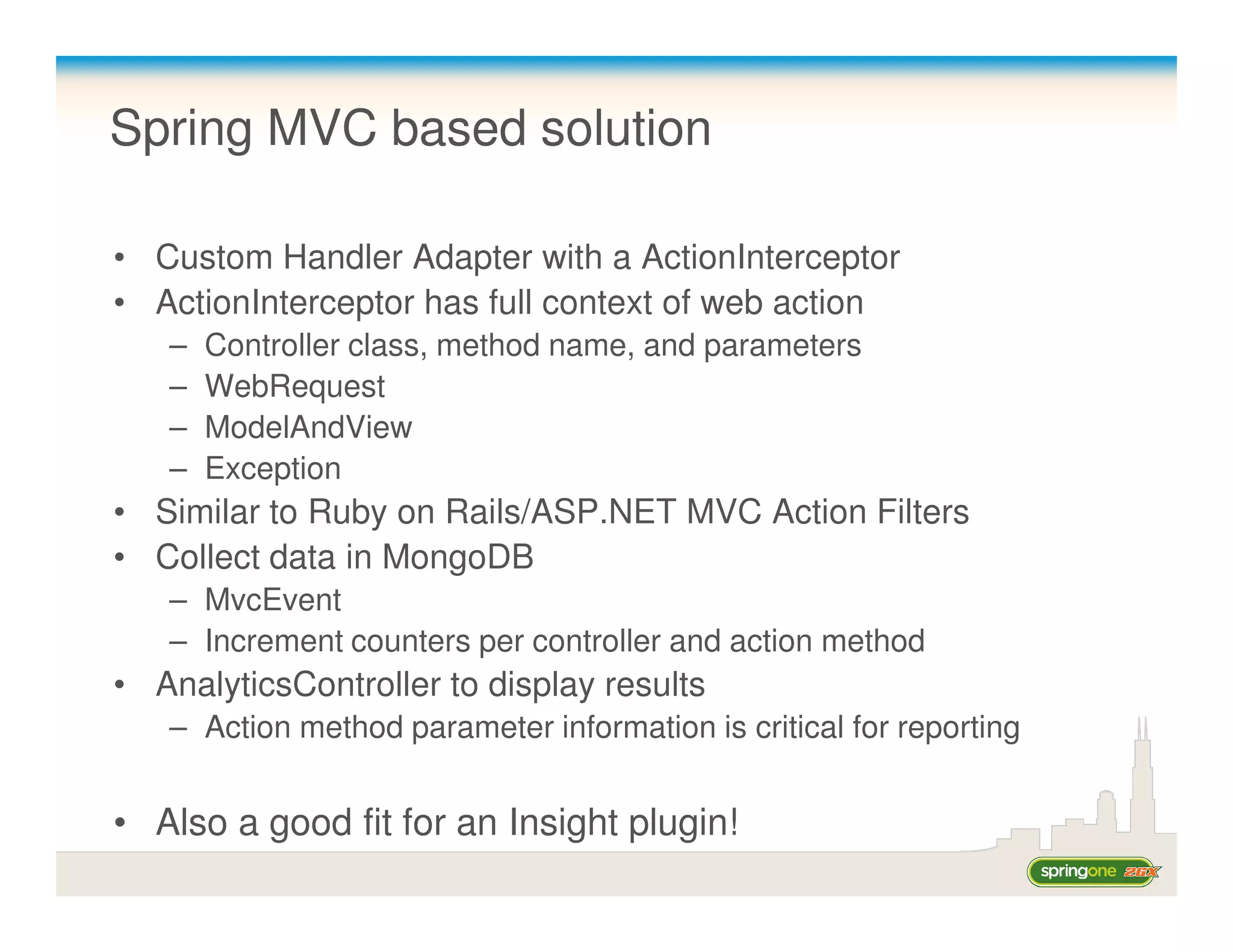 Spring MVC based solution

• Custom Handler Adapter with a ActionInterceptor
• ActionInterceptor has full context of web action
   –   Controller class, method name, and parameters
   –   WebRequest
   –   ModelAndView
   –   Exception
• Similar to Ruby on Rails/ASP.NET MVC Action Filters
• Collect data in MongoDB
   – MvcEvent
   – Increment counters per controller and action method
• AnalyticsController to display results
   – Action method parameter information is critical for reporting


• Also a good fit for an Insight plugin!
 