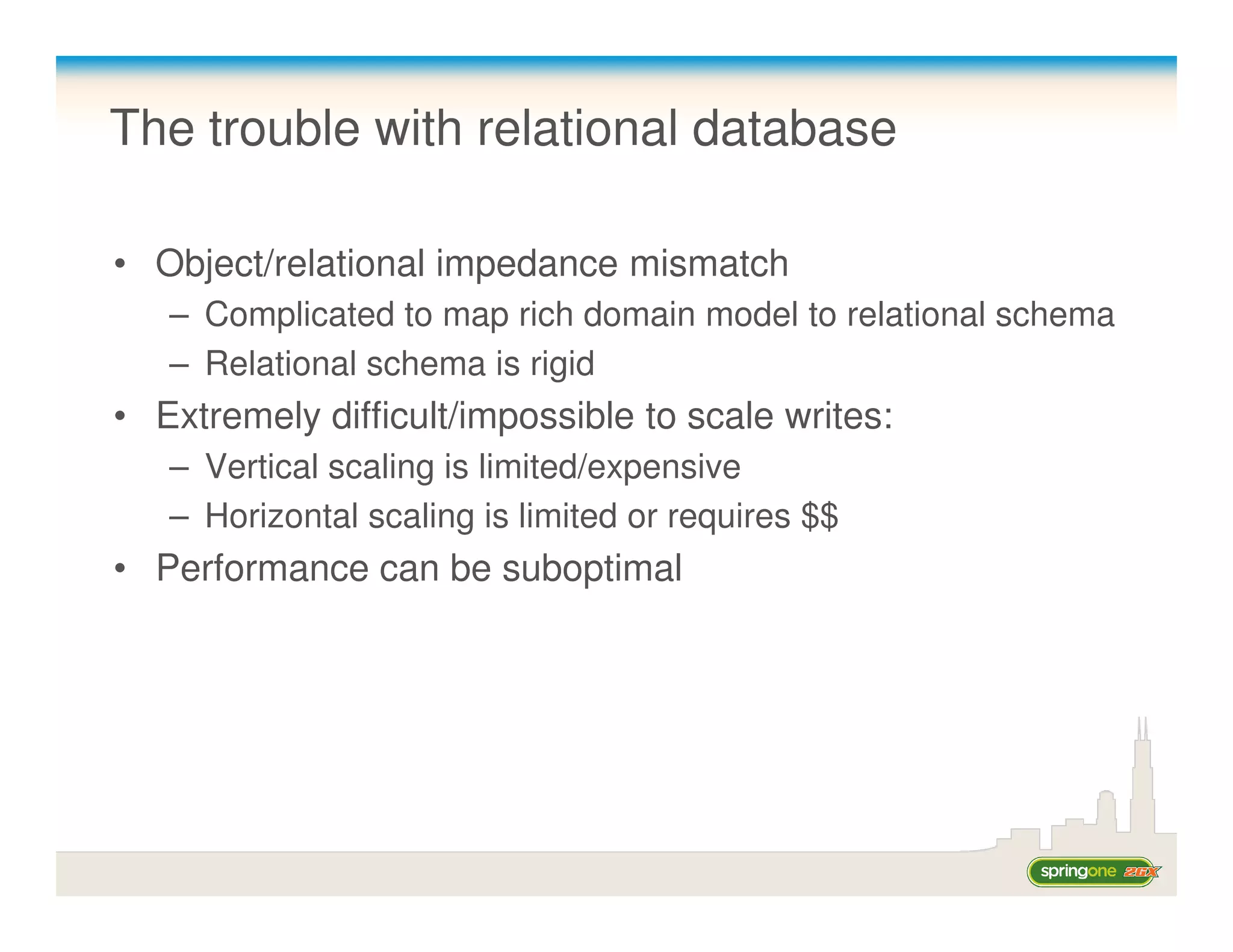 The trouble with relational database

• Object/relational impedance mismatch
   – Complicated to map rich domain model to relational schema
   – Relational schema is rigid
• Extremely difficult/impossible to scale writes:
   – Vertical scaling is limited/expensive
   – Horizontal scaling is limited or requires $$
• Performance can be suboptimal
 