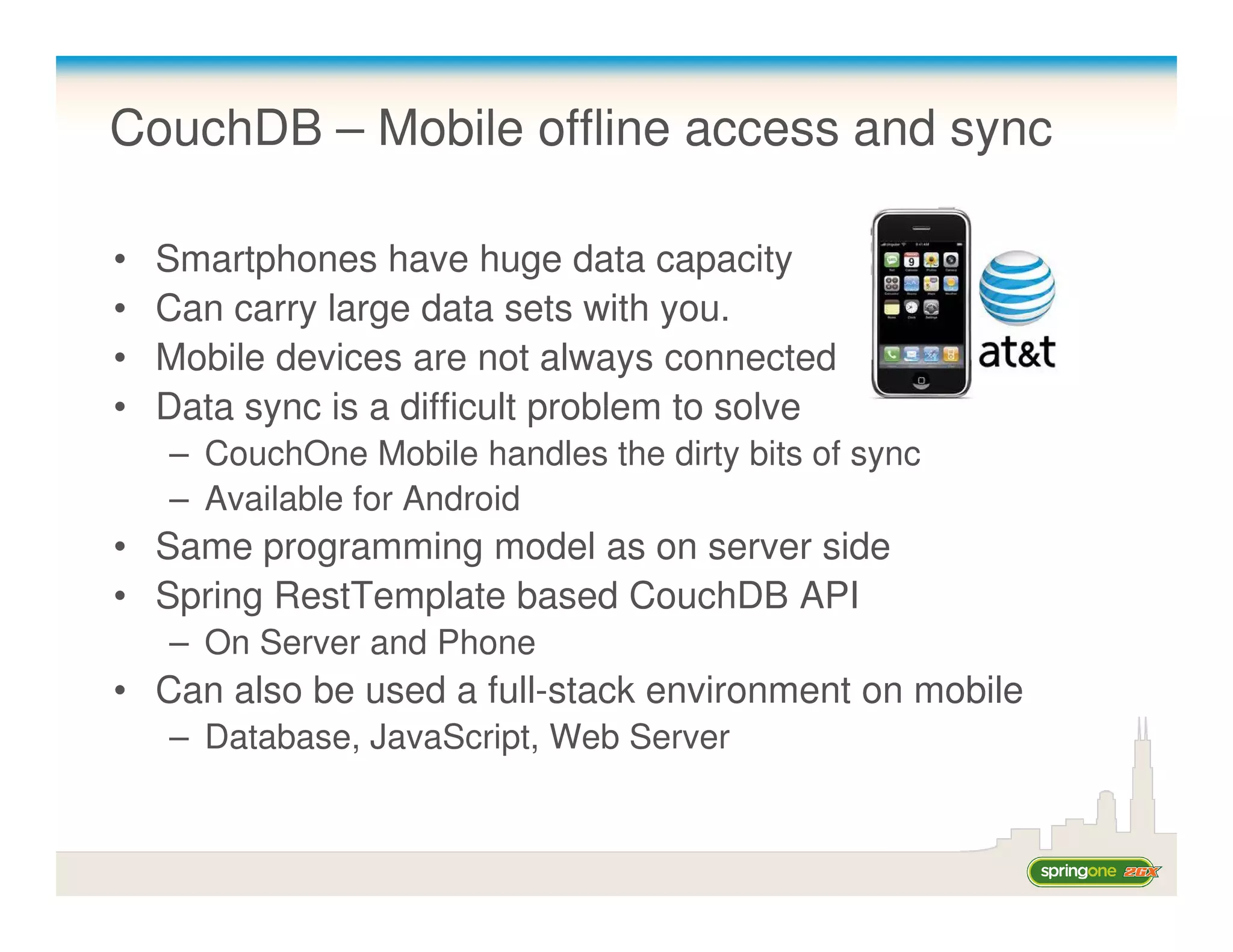 CouchDB – Mobile offline access and sync

•   Smartphones have huge data capacity
•   Can carry large data sets with you.
•   Mobile devices are not always connected
•   Data sync is a difficult problem to solve
    – CouchOne Mobile handles the dirty bits of sync
    – Available for Android
• Same programming model as on server side
• Spring RestTemplate based CouchDB API
    – On Server and Phone
• Can also be used a full-stack environment on mobile
    – Database, JavaScript, Web Server
 