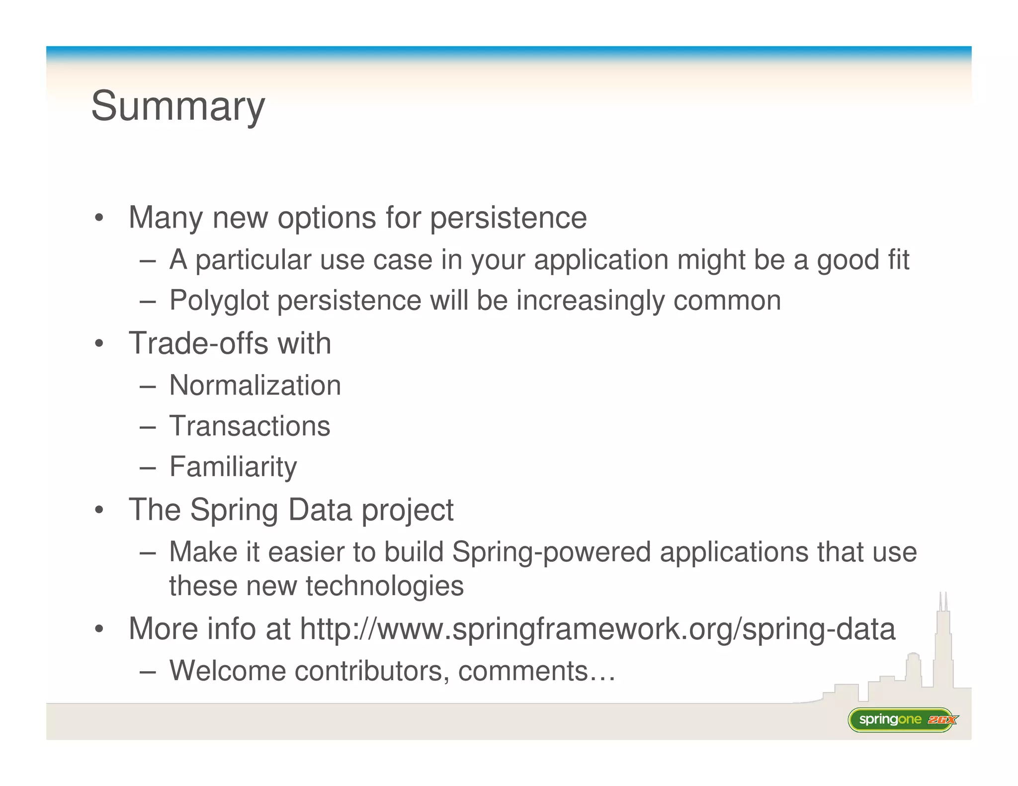 Summary

• Many new options for persistence
   – A particular use case in your application might be a good fit
   – Polyglot persistence will be increasingly common
• Trade-offs with
   – Normalization
   – Transactions
   – Familiarity
• The Spring Data project
   – Make it easier to build Spring-powered applications that use
     these new technologies
• More info at http://www.springframework.org/spring-data
   – Welcome contributors, comments…
 