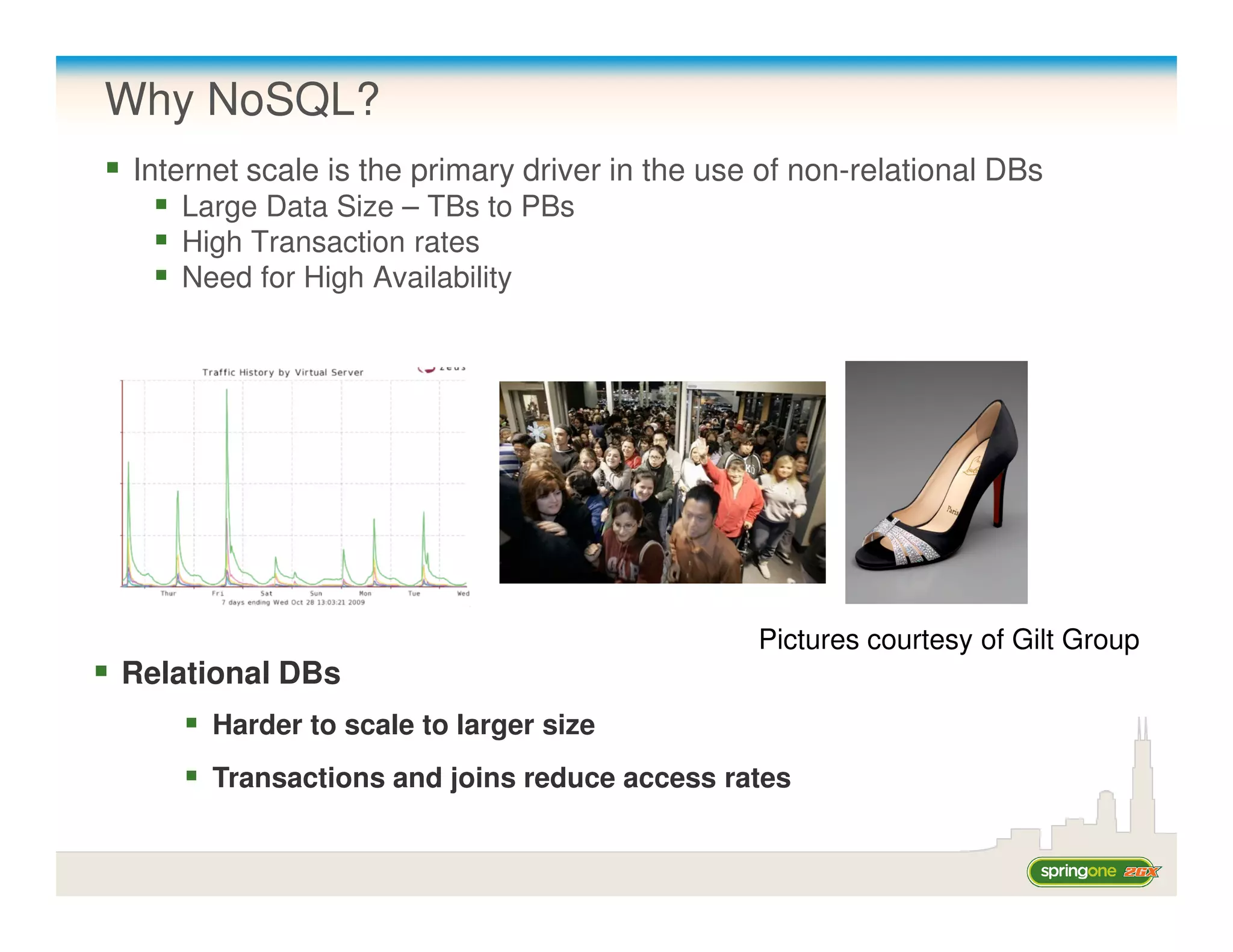 Why NoSQL?
 Internet scale is the primary driver in the use of non-relational DBs
    Large Data Size – TBs to PBs
    High Transaction rates
    Need for High Availability




                                                Pictures courtesy of Gilt Group
Relational DBs
       Harder to scale to larger size
       Transactions and joins reduce access rates
 