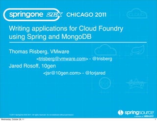 Writing applications for Cloud Foundry
        using Spring and MongoDB

        Thomas Risberg, VMware
                                            <trisberg@vmware.com> - @trisberg
        Jared Rosoff, 10gen
                                                     <jsr@10gen.com> - @forjared




         © 2011 SpringOne 2GX 2011. All rights reserved. Do not distribute without permission.

Wednesday, October 26, 11                                                                        1
 