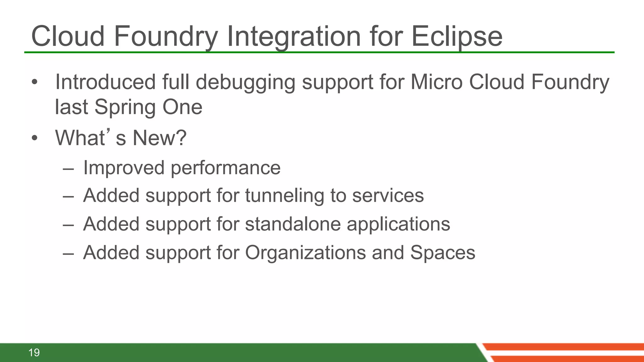 Cloud Foundry Integration for Eclipse
•  Introduced full debugging support for Micro Cloud Foundry
   last Spring One
•  What’s New?
     –    Improved performance
     –    Added support for tunneling to services
     –    Added support for standalone applications
     –    Added support for Organizations and Spaces



19
 
