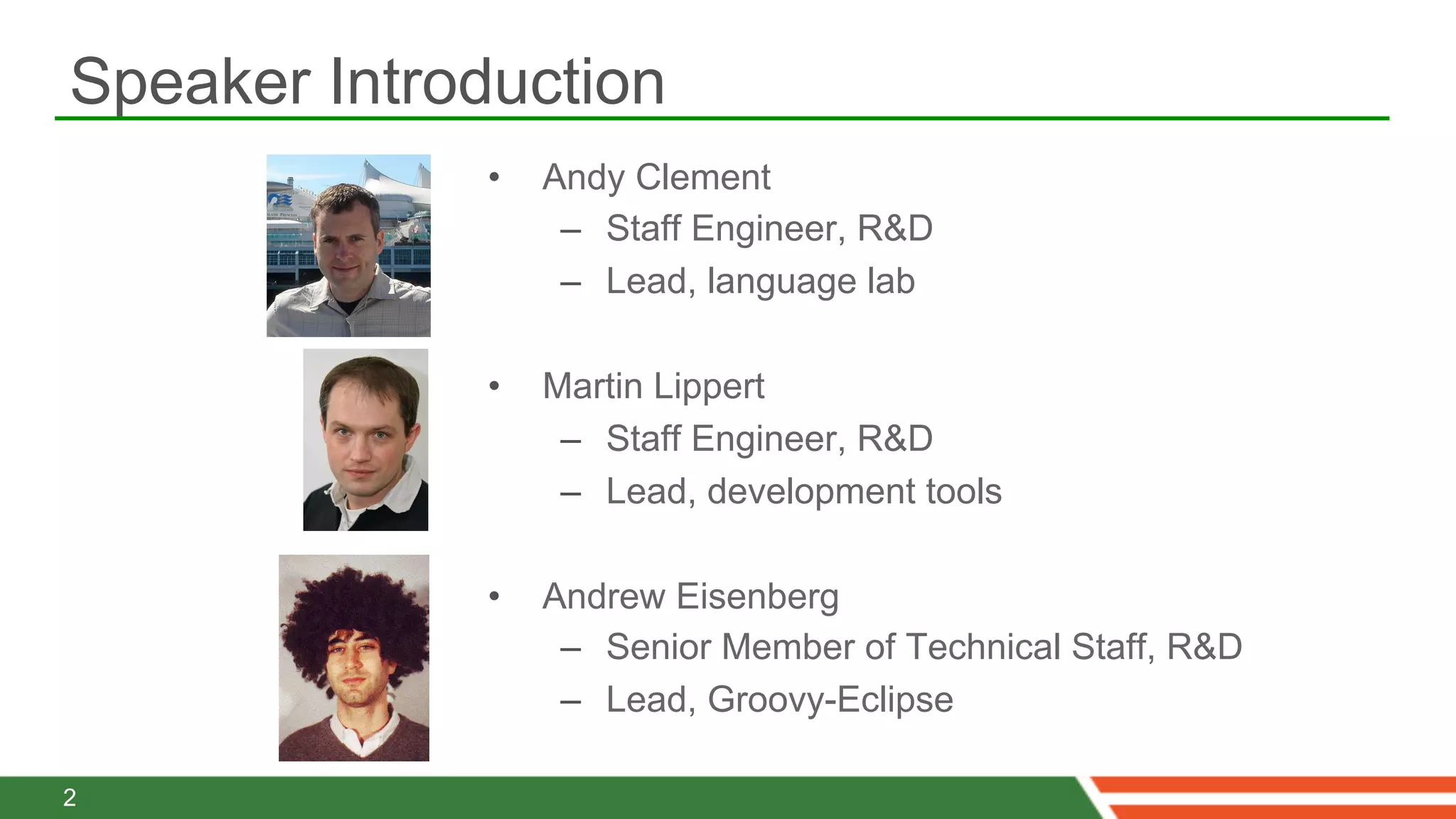 Speaker Introduction
              •    Andy Clement
                    –  Staff Engineer, R&D
                    –  Lead, language lab

              •    Martin Lippert
                    –  Staff Engineer, R&D
                    –  Lead, development tools

              •    Andrew Eisenberg
                    –  Senior Member of Technical Staff, R&D
                    –  Lead, Groovy-Eclipse

2
 