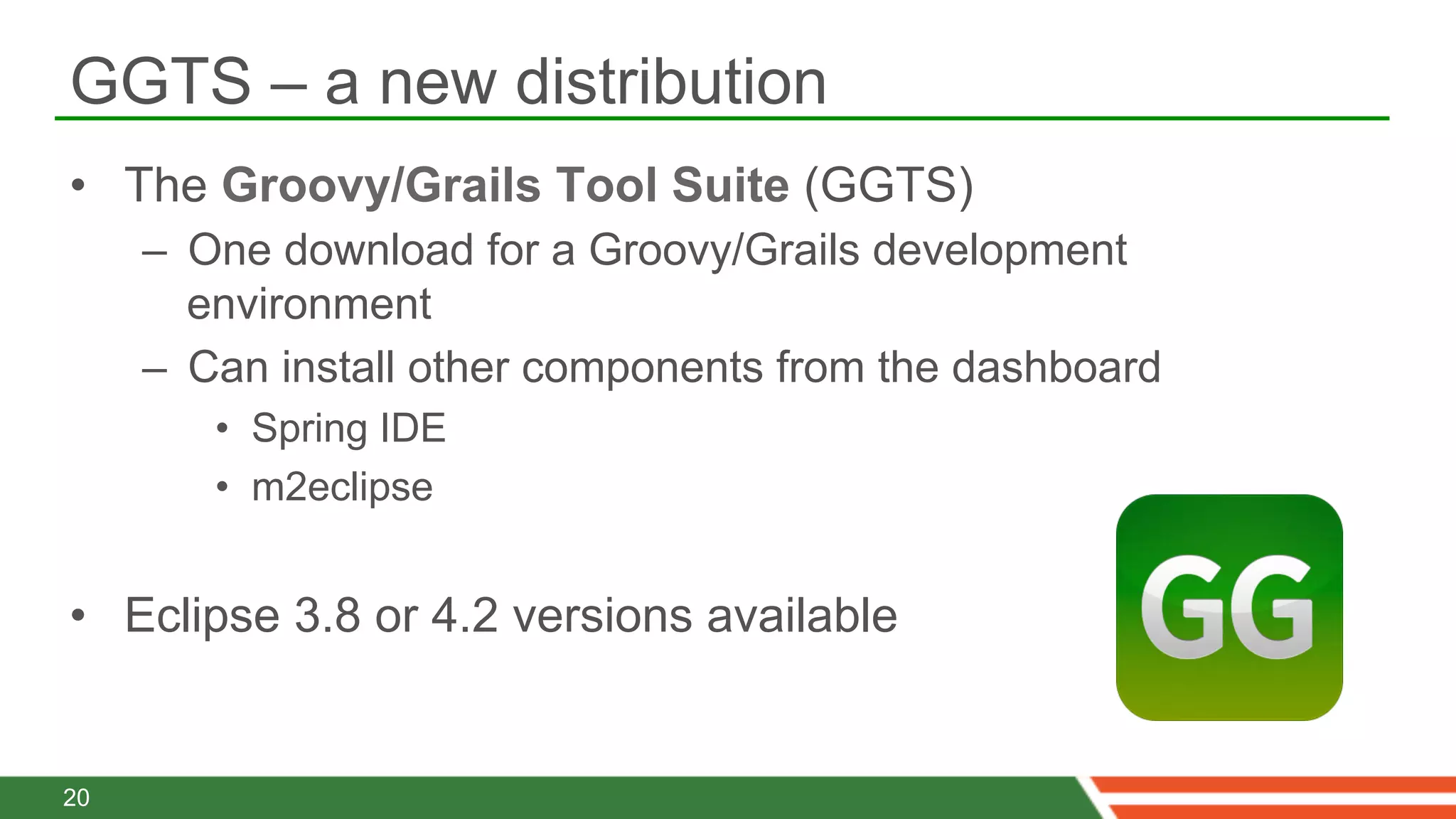 GGTS – a new distribution
•  The Groovy/Grails Tool Suite (GGTS)
     –  One download for a Groovy/Grails development
        environment
     –  Can install other components from the dashboard
        •  Spring IDE
        •  m2eclipse


•  Eclipse 3.8 or 4.2 versions available


20
 