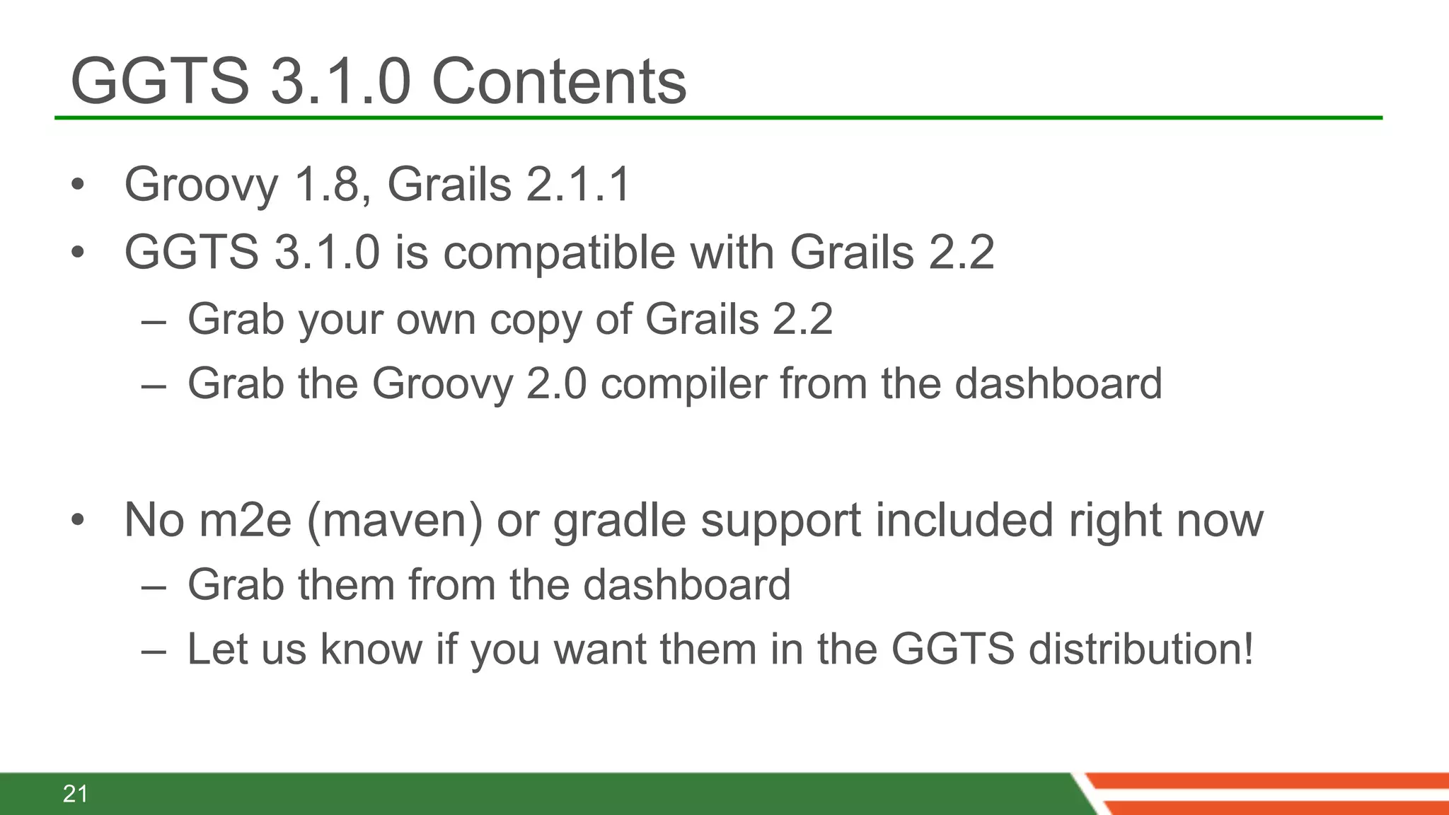 GGTS 3.1.0 Contents
•  Groovy 1.8, Grails 2.1.1
•  GGTS 3.1.0 is compatible with Grails 2.2
     –  Grab your own copy of Grails 2.2
     –  Grab the Groovy 2.0 compiler from the dashboard


•  No m2e (maven) or gradle support included right now
     –  Grab them from the dashboard
     –  Let us know if you want them in the GGTS distribution!


21
 