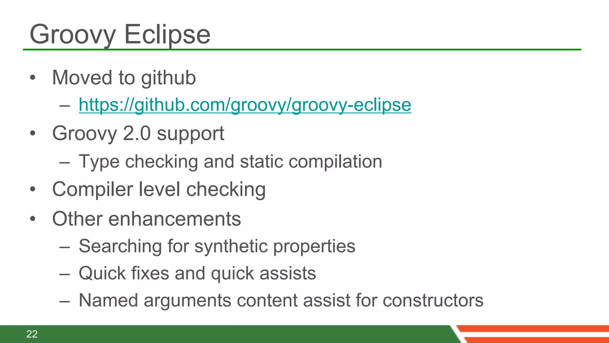 Groovy Eclipse
•  Moved to github
     –  https://github.com/groovy/groovy-eclipse
•  Groovy 2.0 support
     –  Type checking and static compilation
•  Compiler level checking
•  Other enhancements
     –  Searching for synthetic properties
     –  Quick fixes and quick assists
     –  Named arguments content assist for constructors
22
 