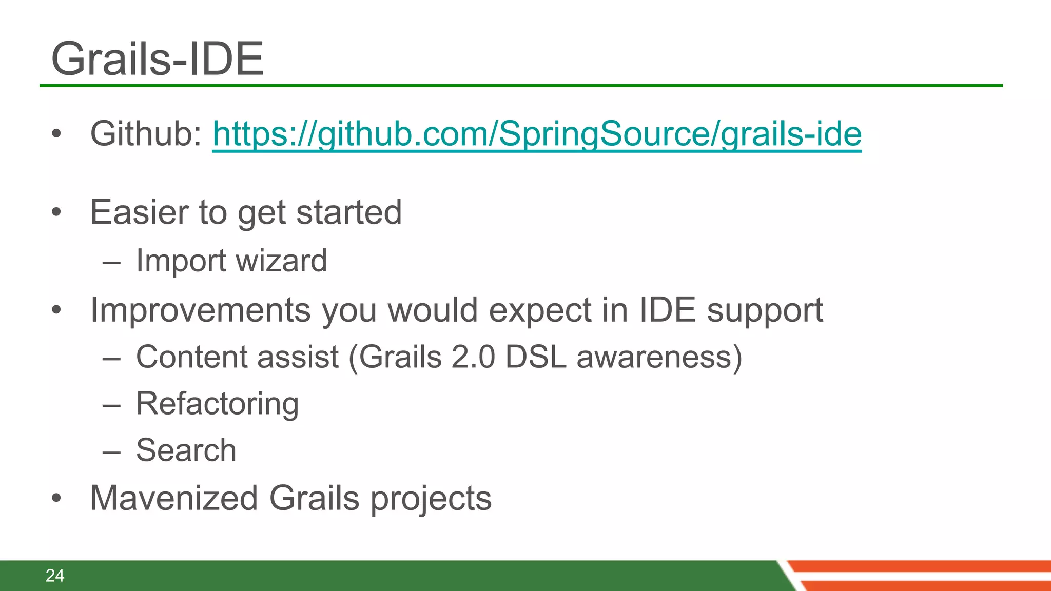 Grails-IDE
•  Github: https://github.com/SpringSource/grails-ide

•  Easier to get started
     –  Import wizard
•  Improvements you would expect in IDE support
     –  Content assist (Grails 2.0 DSL awareness)
     –  Refactoring
     –  Search
•  Mavenized Grails projects

24
 