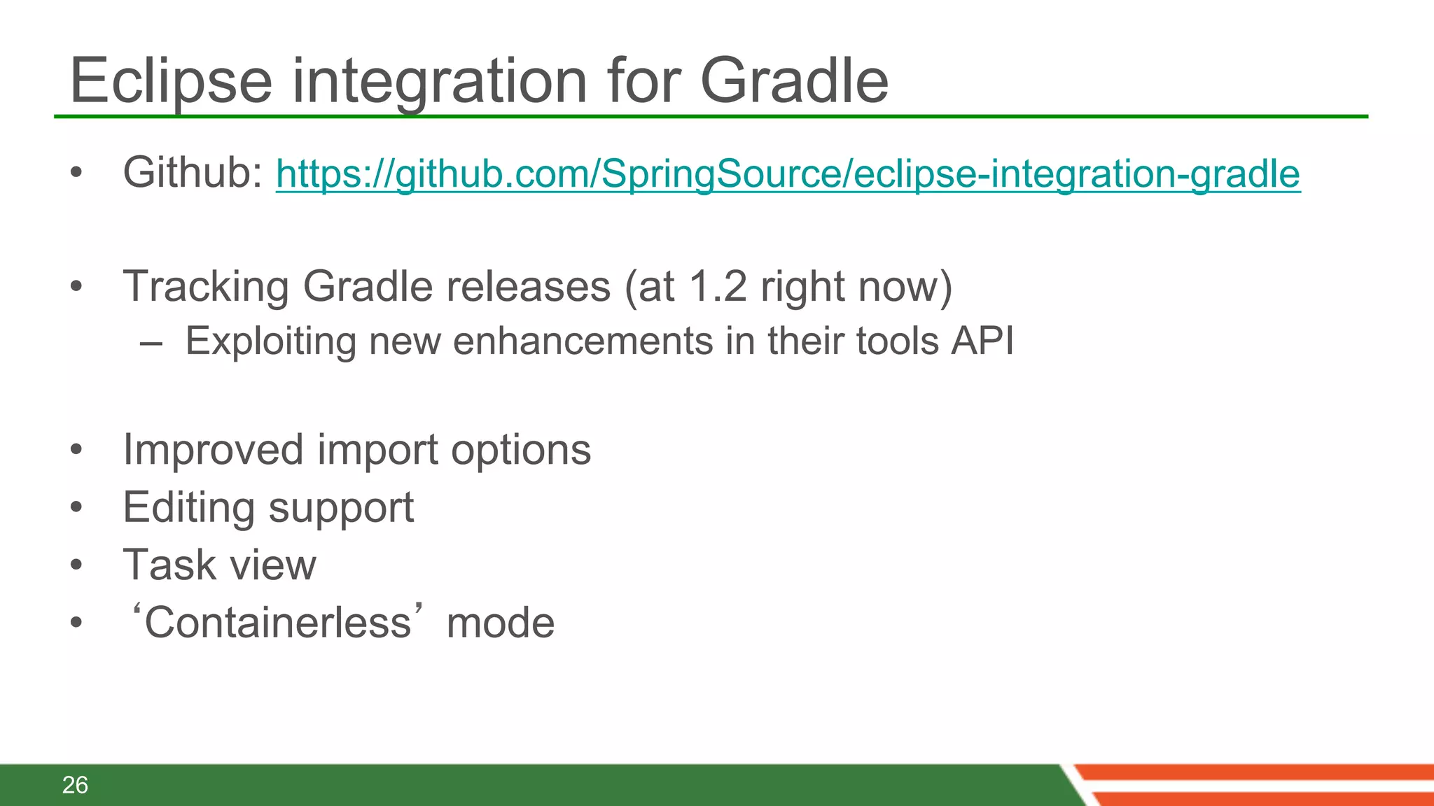 Eclipse integration for Gradle
•  Github: https://github.com/SpringSource/eclipse-integration-gradle

•  Tracking Gradle releases (at 1.2 right now)
     –  Exploiting new enhancements in their tools API

•    Improved import options
•    Editing support
•    Task view
•    ‘Containerless’ mode


26
 