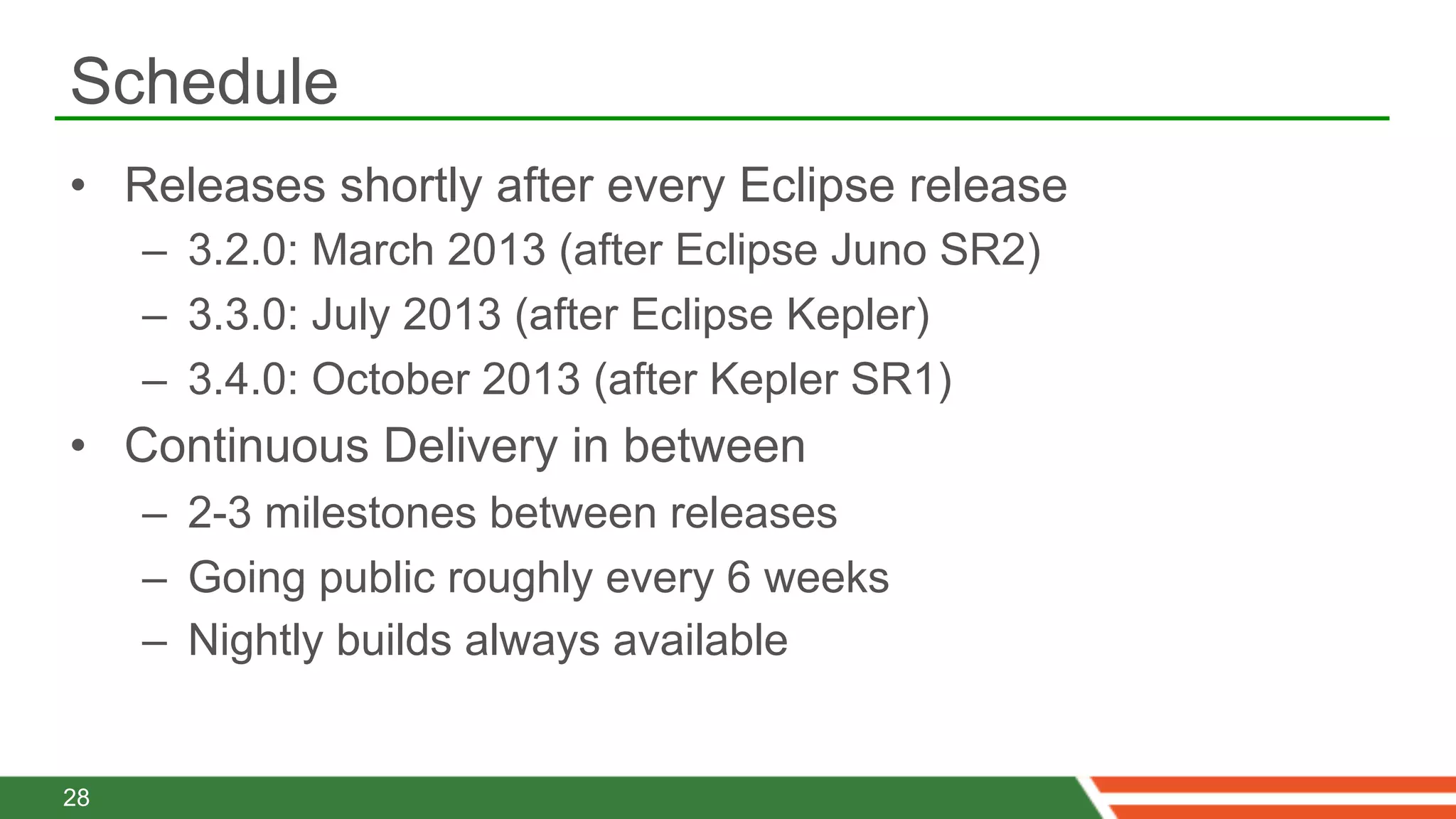 Schedule
•  Releases shortly after every Eclipse release
     –  3.2.0: March 2013 (after Eclipse Juno SR2)
     –  3.3.0: July 2013 (after Eclipse Kepler)
     –  3.4.0: October 2013 (after Kepler SR1)
•  Continuous Delivery in between
     –  2-3 milestones between releases
     –  Going public roughly every 6 weeks
     –  Nightly builds always available


28
 