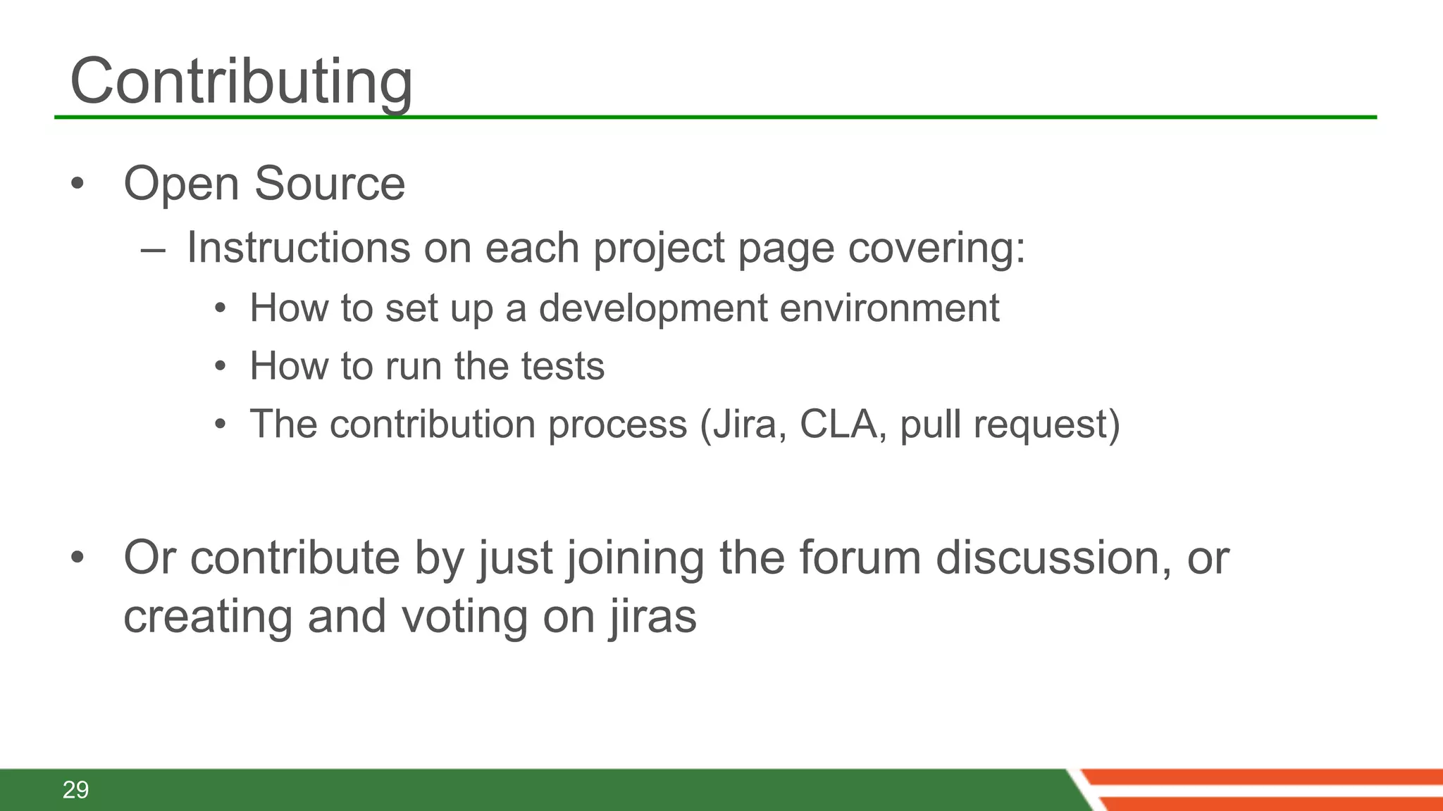 Contributing
•  Open Source
     –  Instructions on each project page covering:
        •  How to set up a development environment
        •  How to run the tests
        •  The contribution process (Jira, CLA, pull request)


•  Or contribute by just joining the forum discussion, or
   creating and voting on jiras


29
 