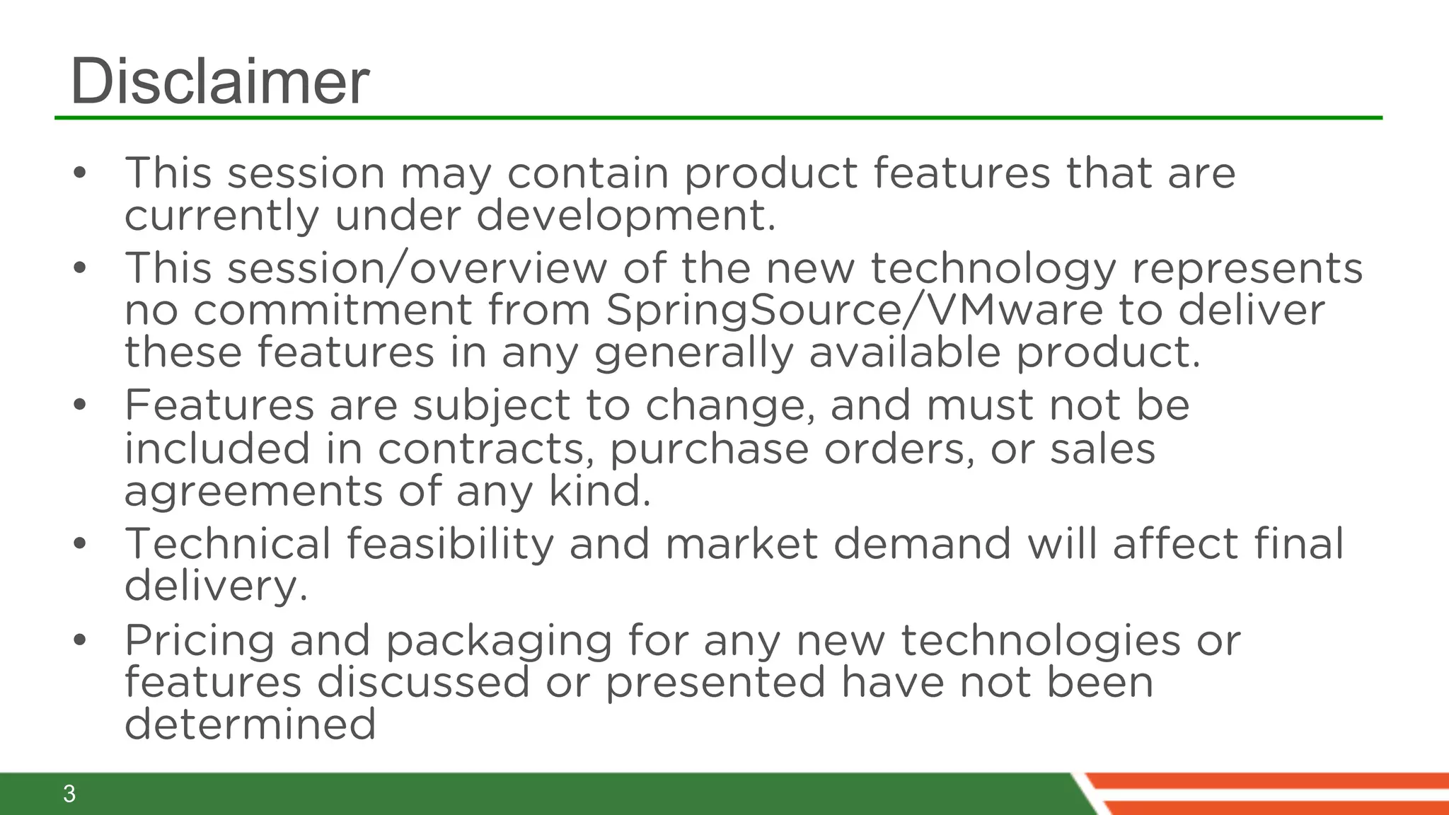 Disclaimer
•  This session may contain product features that are
   currently under development.
•  This session/overview of the new technology represents
   no commitment from SpringSource/VMware to deliver
   these features in any generally available product. 
•  Features are subject to change, and must not be
   included in contracts, purchase orders, or sales
   agreements of any kind. 
•  Technical feasibility and market demand will aﬀect ﬁnal
   delivery. 
•  Pricing and packaging for any new technologies or
   features discussed or presented have not been
   determined
3
 