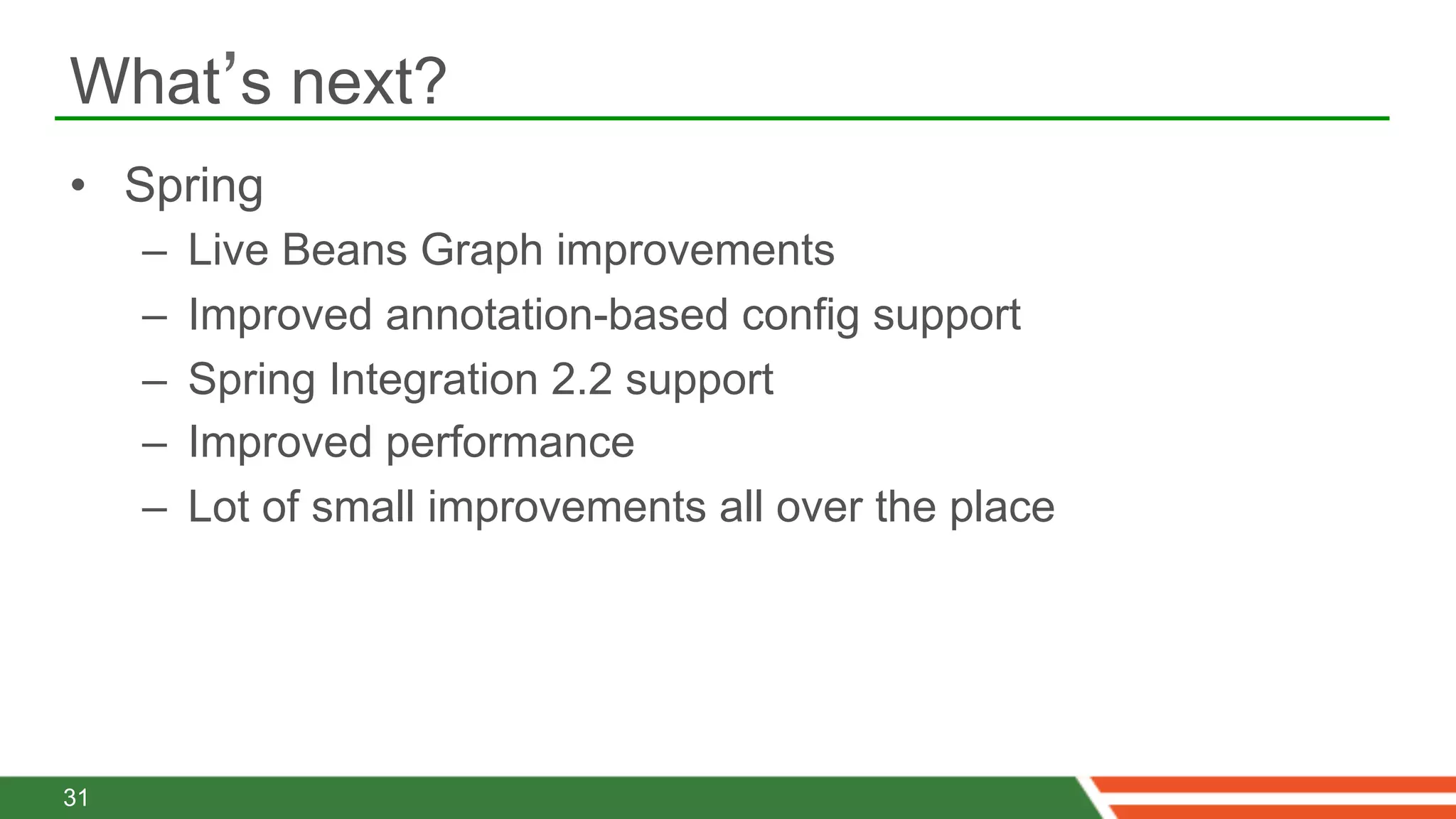 What’s next?
•  Spring
     –    Live Beans Graph improvements
     –    Improved annotation-based config support
     –    Spring Integration 2.2 support
     –    Improved performance
     –    Lot of small improvements all over the place




31
 