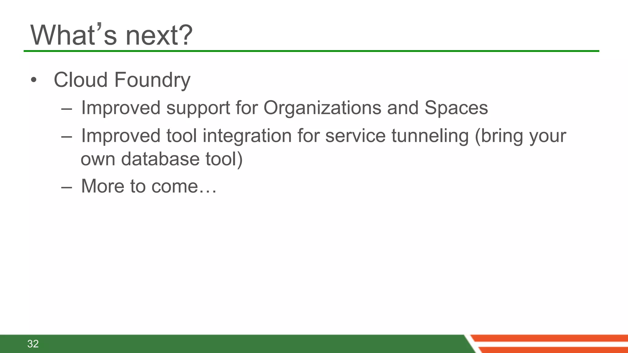 What’s next?
•  Cloud Foundry
     –  Improved support for Organizations and Spaces
     –  Improved tool integration for service tunneling (bring your
        own database tool)
     –  More to come…




32
 