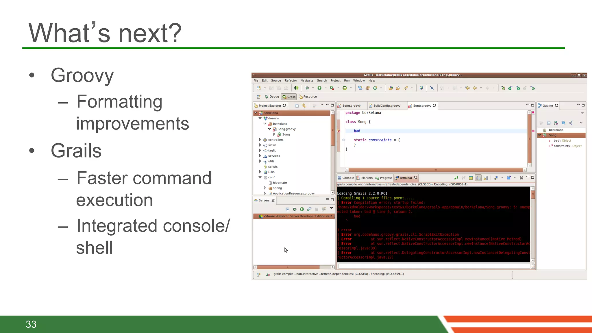 What’s next?
•  Groovy
     –  Formatting
        improvements
•  Grails
     –  Faster command
        execution
     –  Integrated console/
        shell



33
 