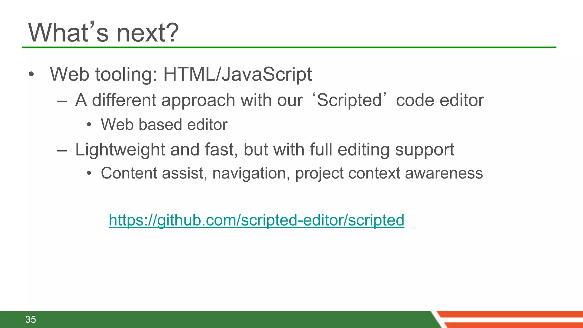 What’s next?
•  Web tooling: HTML/JavaScript
     –  A different approach with our ‘Scripted’ code editor
        •  Web based editor
     –  Lightweight and fast, but with full editing support
        •  Content assist, navigation, project context awareness

            https://github.com/scripted-editor/scripted




35
 