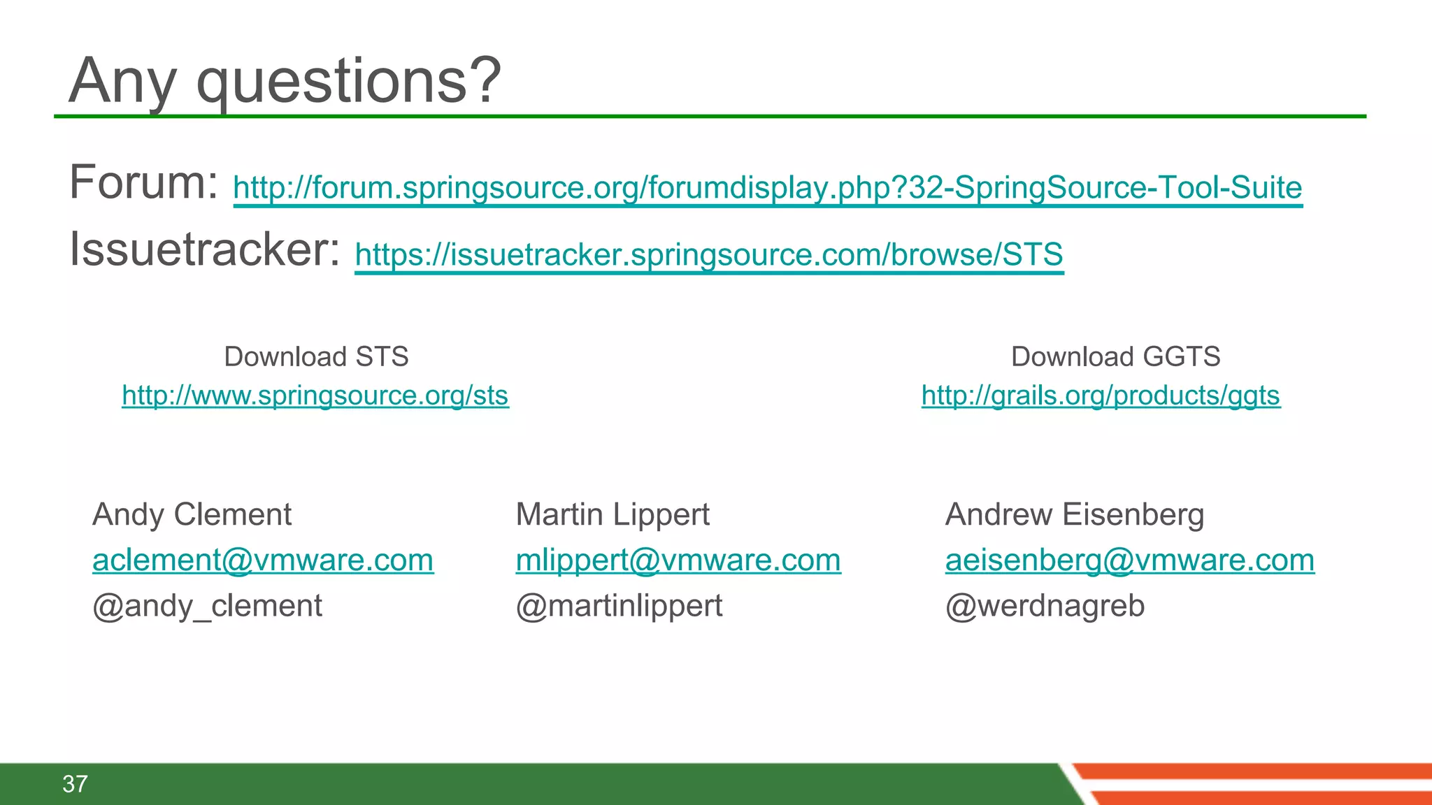 Any questions?
Forum: http://forum.springsource.org/forumdisplay.php?32-SpringSource-Tool-Suite
Issuetracker: https://issuetracker.springsource.com/browse/STS

               Download STS                                           Download GGTS
      http://www.springsource.org/sts                         http://grails.org/products/ggts



     Andy Clement                       Martin Lippert          Andrew Eisenberg
     aclement@vmware.com                mlippert@vmware.com     aeisenberg@vmware.com
     @andy_clement                      @martinlippert          @werdnagreb




37
 