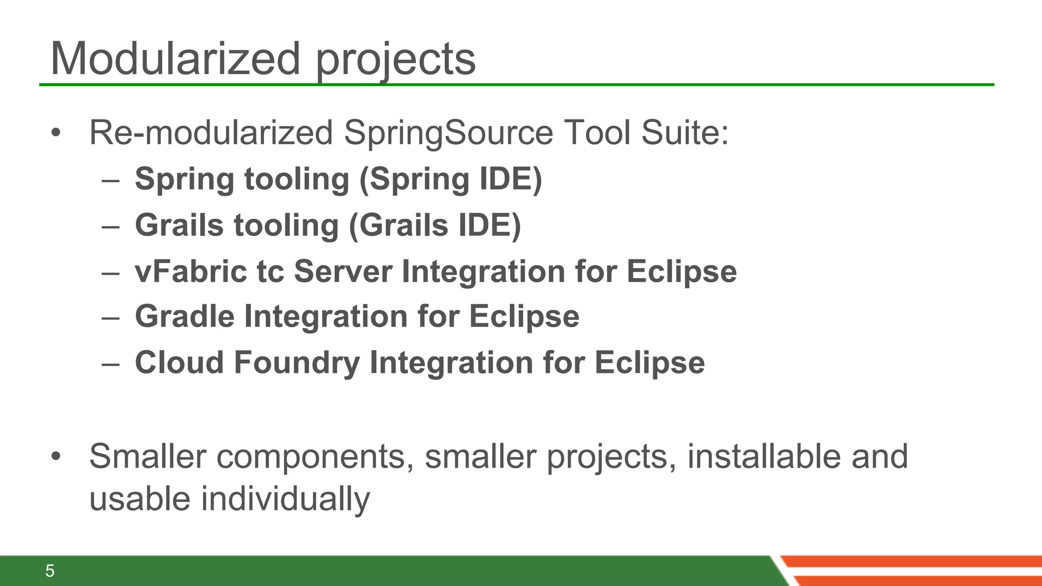 Modularized projects
•  Re-modularized SpringSource Tool Suite:
    –    Spring tooling (Spring IDE)
    –    Grails tooling (Grails IDE)
    –    vFabric tc Server Integration for Eclipse
    –    Gradle Integration for Eclipse
    –    Cloud Foundry Integration for Eclipse

•  Smaller components, smaller projects, installable and
   usable individually
5
 
