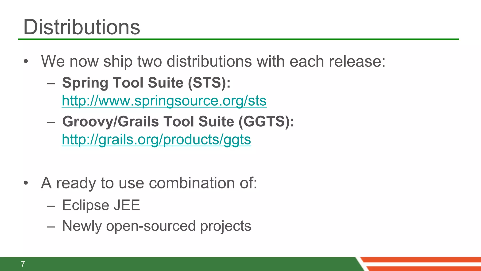 Distributions
•  We now ship two distributions with each release:
    –  Spring Tool Suite (STS):
       http://www.springsource.org/sts
    –  Groovy/Grails Tool Suite (GGTS):
       http://grails.org/products/ggts

•  A ready to use combination of:
    –  Eclipse JEE
    –  Newly open-sourced projects

7
 