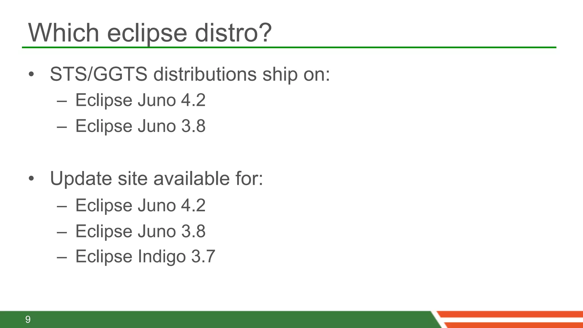 Which eclipse distro?
•  STS/GGTS distributions ship on:
    –  Eclipse Juno 4.2
    –  Eclipse Juno 3.8

•  Update site available for:
    –  Eclipse Juno 4.2
    –  Eclipse Juno 3.8
    –  Eclipse Indigo 3.7


9
 