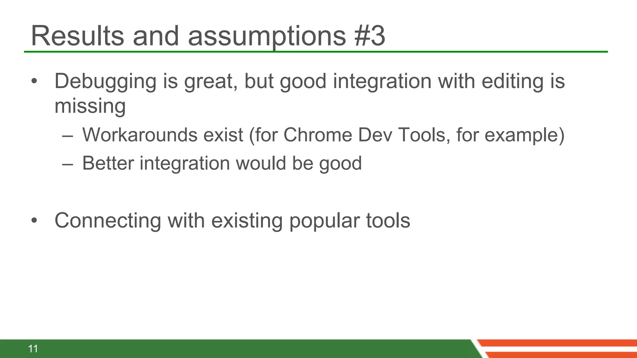 Results and assumptions #3
•  Debugging is great, but good integration with editing is
   missing
     –  Workarounds exist (for Chrome Dev Tools, for example)
     –  Better integration would be good

•  Connecting with existing popular tools




11
 