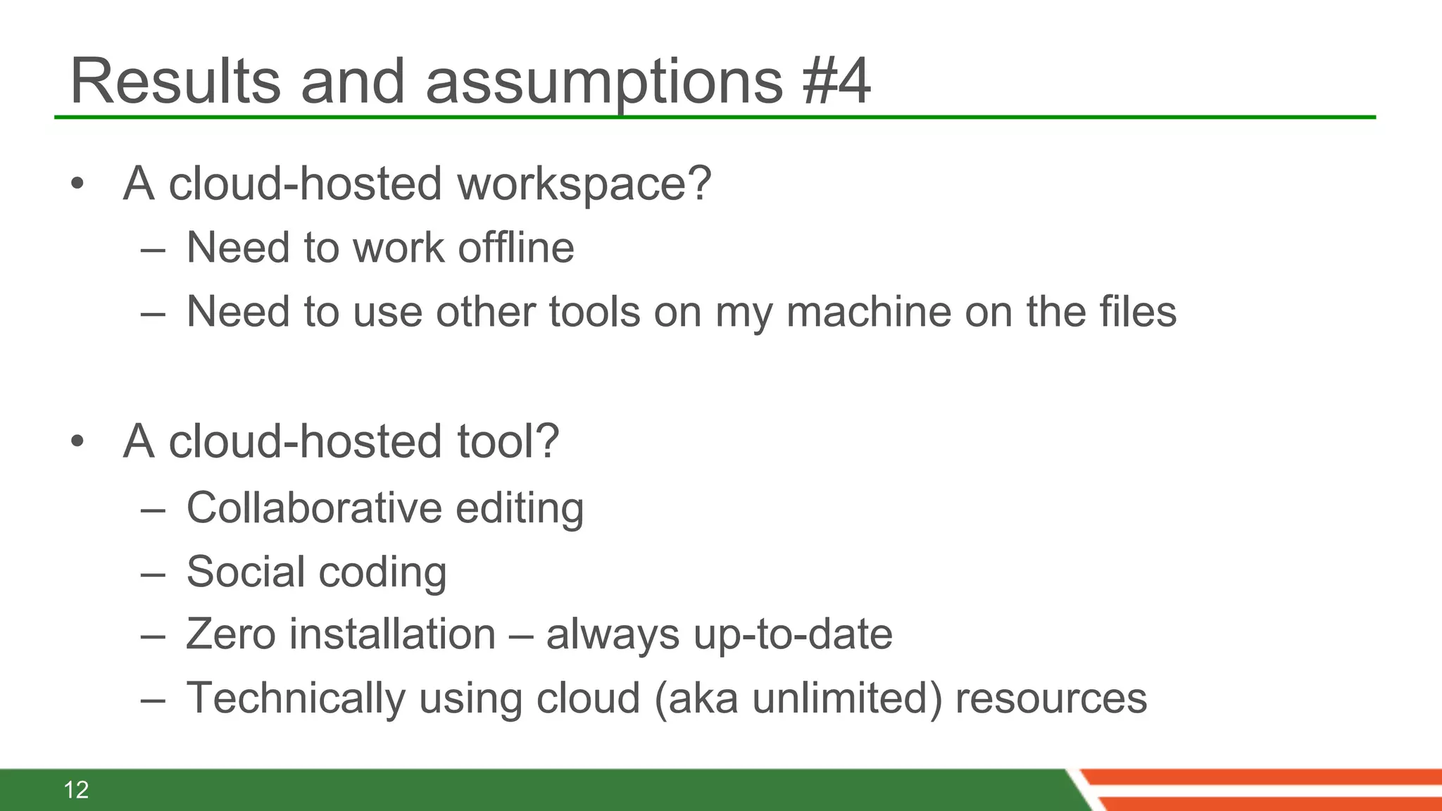 Results and assumptions #4
•  A cloud-hosted workspace?
     –  Need to work offline
     –  Need to use other tools on my machine on the files

•  A cloud-hosted tool?
     –    Collaborative editing
     –    Social coding
     –    Zero installation – always up-to-date
     –    Technically using cloud (aka unlimited) resources
12
 
