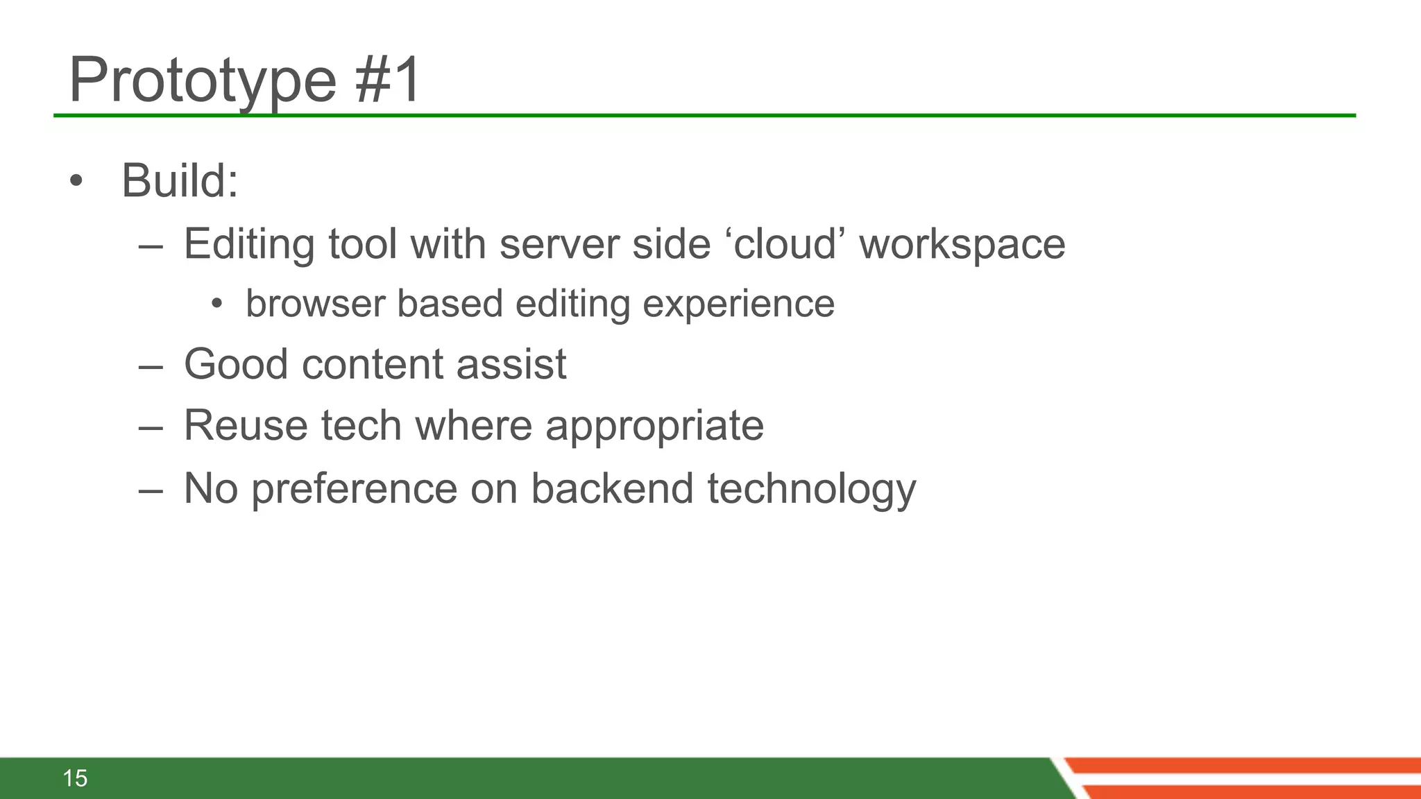 Prototype #1
•  Build:
     –  Editing tool with server side ‘cloud’ workspace
        •  browser based editing experience
     –  Good content assist
     –  Reuse tech where appropriate
     –  No preference on backend technology




15
 