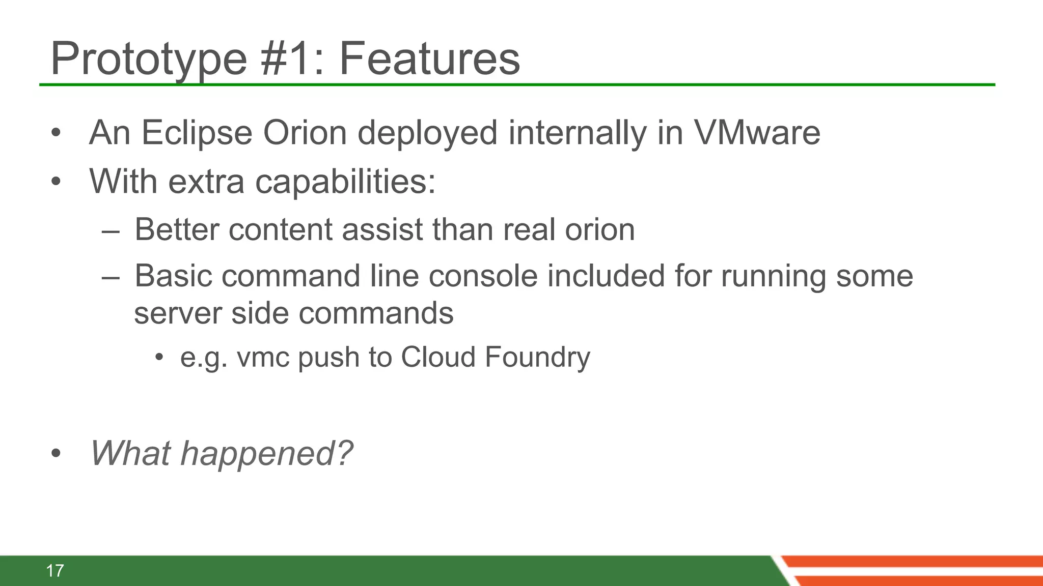 Prototype #1: Features
•  An Eclipse Orion deployed internally in VMware
•  With extra capabilities:
     –  Better content assist than real orion
     –  Basic command line console included for running some
        server side commands
        •  e.g. vmc push to Cloud Foundry


•  What happened?


17
 