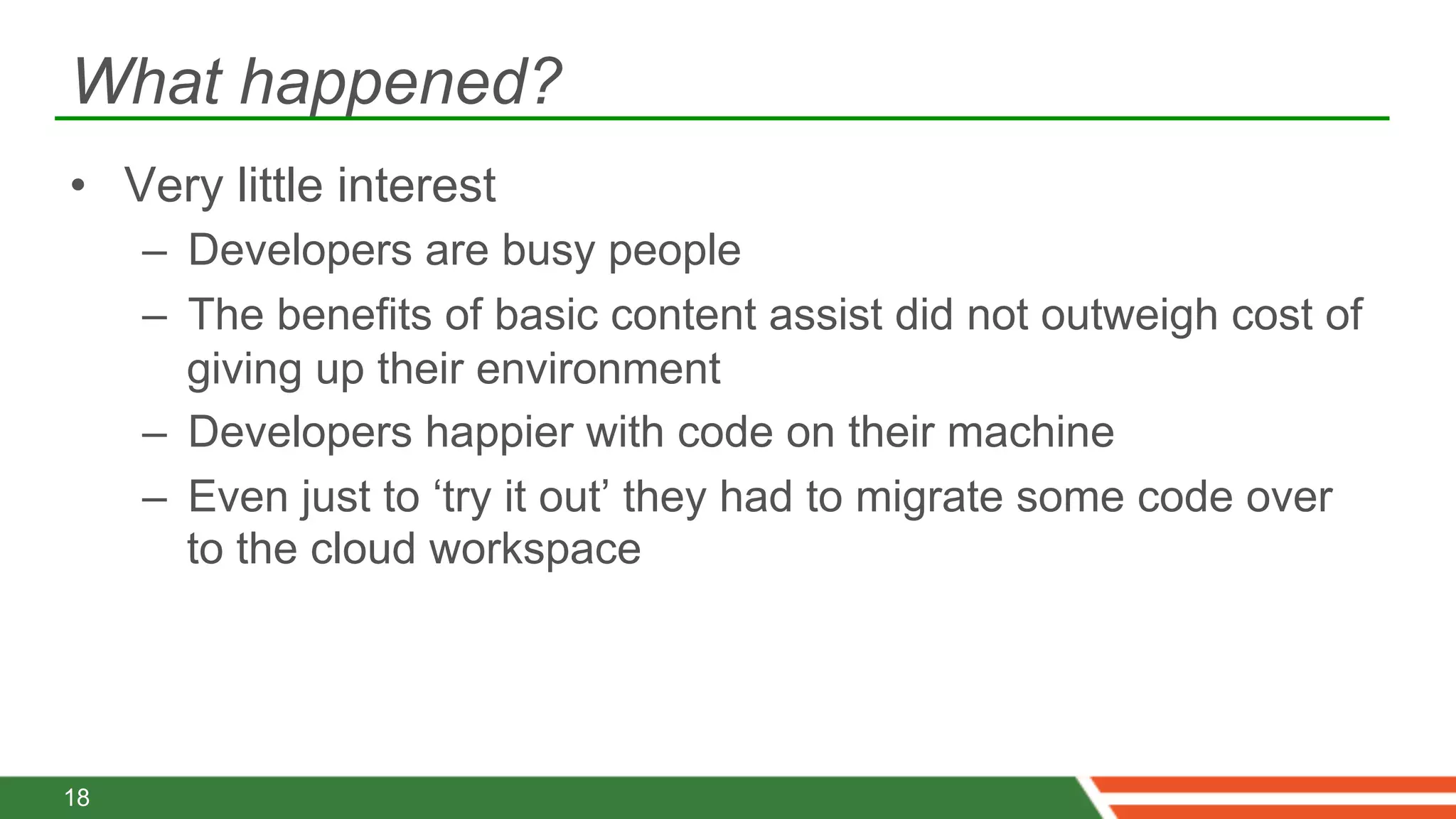 What happened?
•  Very little interest
     –  Developers are busy people
     –  The benefits of basic content assist did not outweigh cost of
        giving up their environment
     –  Developers happier with code on their machine
     –  Even just to ‘try it out’ they had to migrate some code over
        to the cloud workspace




18
 