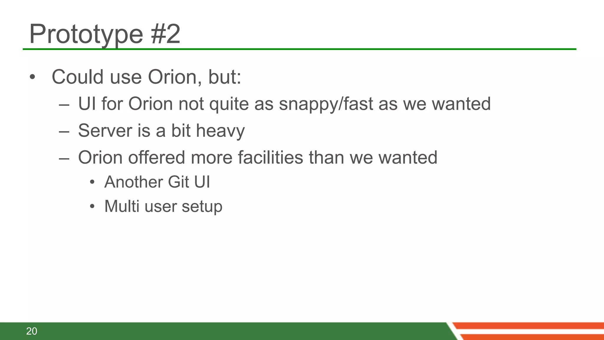 Prototype #2
•  Could use Orion, but:
     –  UI for Orion not quite as snappy/fast as we wanted
     –  Server is a bit heavy
     –  Orion offered more facilities than we wanted
        •  Another Git UI
        •  Multi user setup




20
 