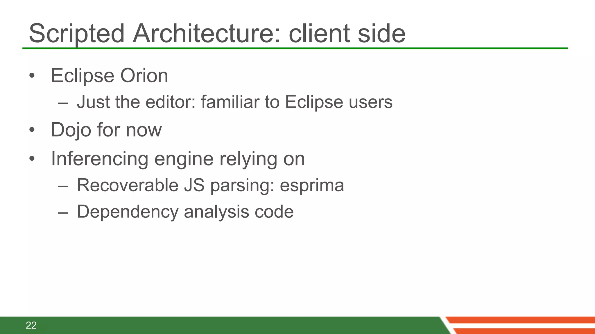 Scripted Architecture: client side
•  Eclipse Orion
     –  Just the editor: familiar to Eclipse users
•  Dojo for now
•  Inferencing engine relying on
     –  Recoverable JS parsing: esprima
     –  Dependency analysis code




22
 