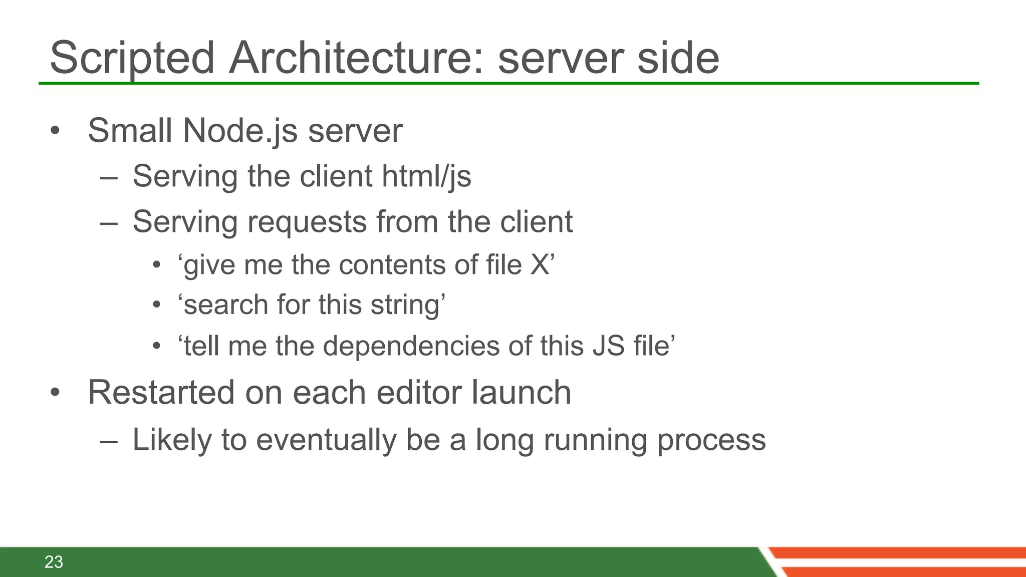 Scripted Architecture: server side
•  Small Node.js server
     –  Serving the client html/js
     –  Serving requests from the client
        •  ‘give me the contents of file X’
        •  ‘search for this string’
        •  ‘tell me the dependencies of this JS file’
•  Restarted on each editor launch
     –  Likely to eventually be a long running process


23
 