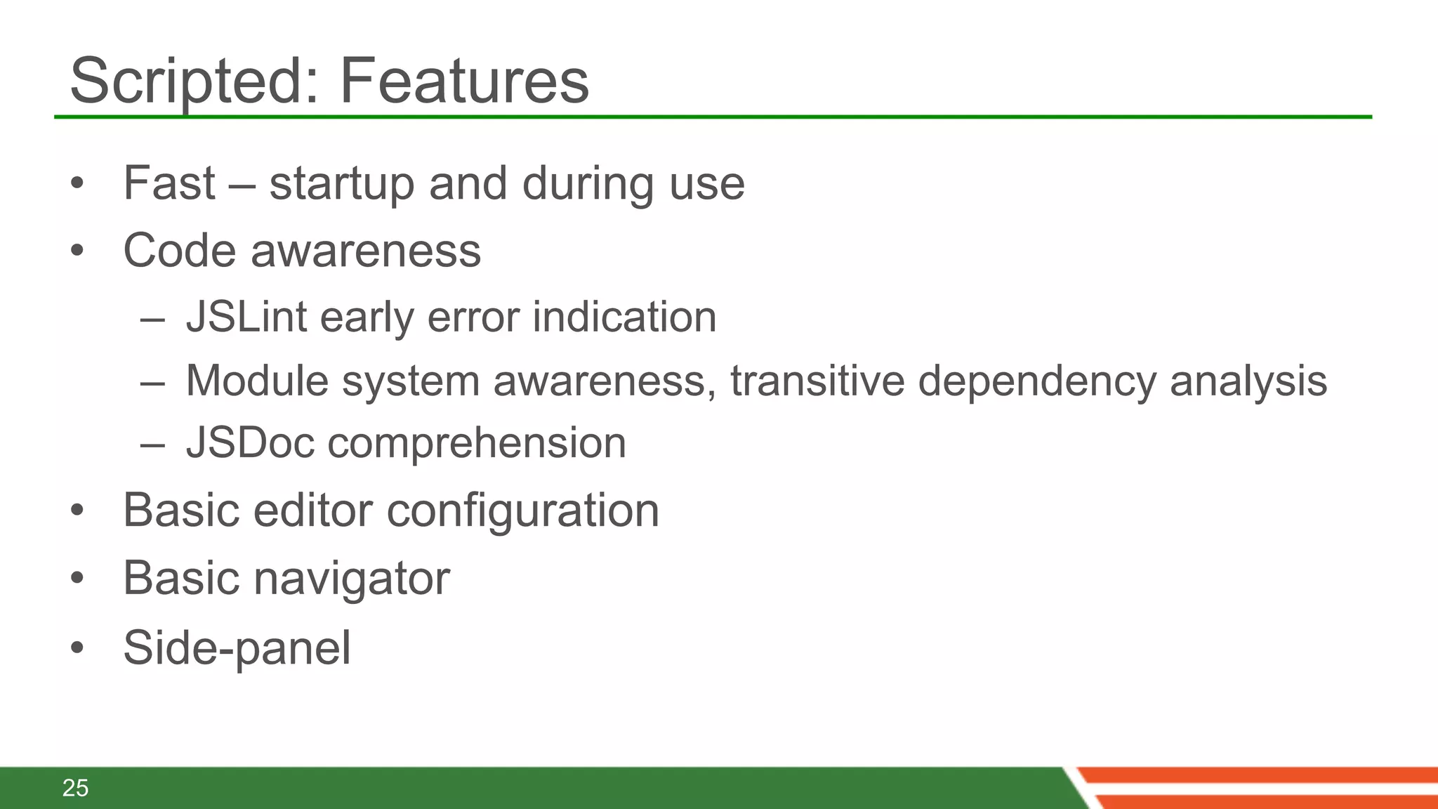Scripted: Features
•  Fast – startup and during use
•  Code awareness
     –  JSLint early error indication
     –  Module system awareness, transitive dependency analysis
     –  JSDoc comprehension
•  Basic editor configuration
•  Basic navigator
•  Side-panel

25
 