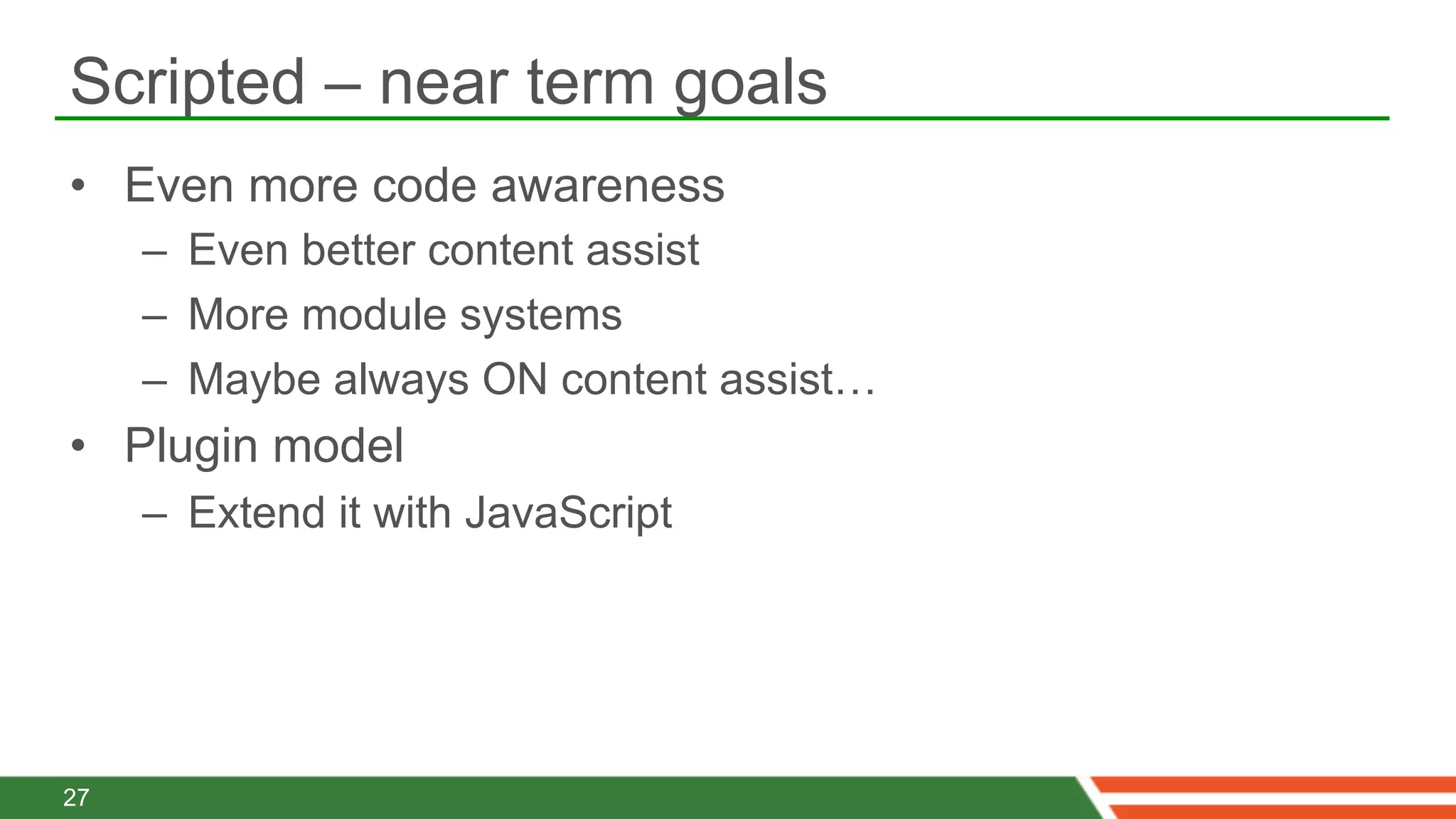 Scripted – near term goals
•  Even more code awareness
     –  Even better content assist
     –  More module systems
     –  Maybe always ON content assist…
•  Plugin model
     –  Extend it with JavaScript




27
 