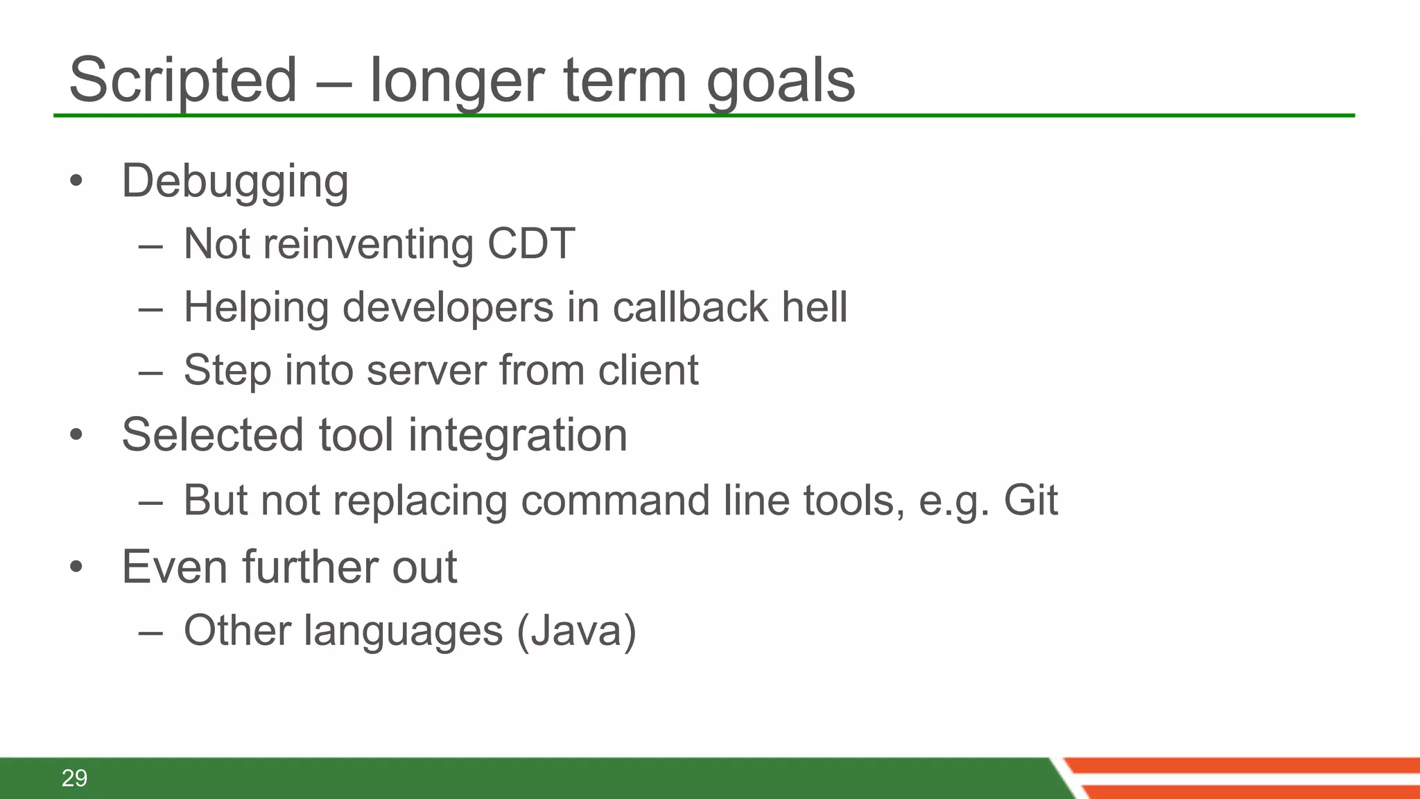 Scripted – longer term goals
•  Debugging
     –  Not reinventing CDT
     –  Helping developers in callback hell
     –  Step into server from client
•  Selected tool integration
     –  But not replacing command line tools, e.g. Git
•  Even further out
     –  Other languages (Java)


29
 