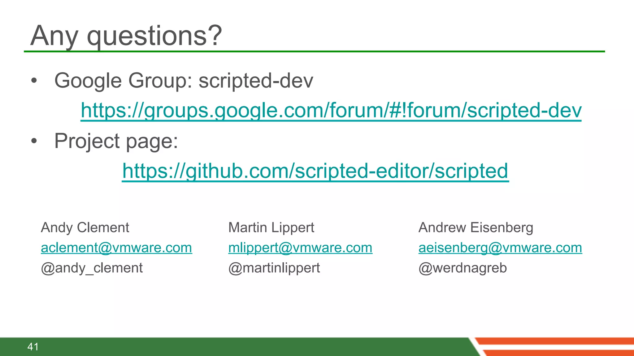 Any questions?
•  Google Group: scripted-dev
     https://groups.google.com/forum/#!forum/scripted-dev
•  Project page:
          https://github.com/scripted-editor/scripted

     Andy Clement          Martin Lippert        Andrew Eisenberg
     aclement@vmware.com   mlippert@vmware.com   aeisenberg@vmware.com
     @andy_clement         @martinlippert        @werdnagreb




41
 