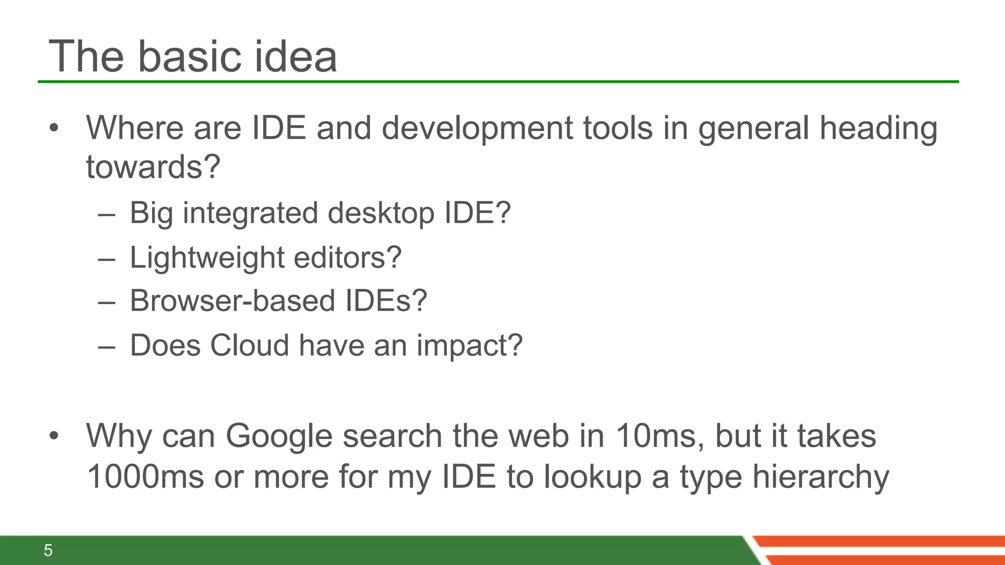 The basic idea
•  Where are IDE and development tools in general heading
   towards?
    –    Big integrated desktop IDE?
    –    Lightweight editors?
    –    Browser-based IDEs?
    –    Does Cloud have an impact?

•  Why can Google search the web in 10ms, but it takes
   1000ms or more for my IDE to lookup a type hierarchy

5
 