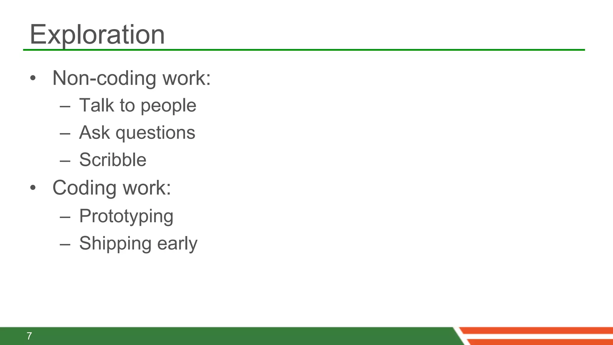 Exploration
•  Non-coding work:
    –  Talk to people
    –  Ask questions
    –  Scribble
•  Coding work:
    –  Prototyping
    –  Shipping early



7
 