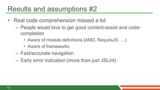 Results and assumptions #2
•  Real code comprehension missed a lot
     –  People would love to get good content-assist and code-
        completion
        •  Aware of module definitions (AMD, RequireJS, …)
        •  Aware of frameworks
     –  Fast/accurate navigation
     –  Early error indication (more than just JSLint)




10
 