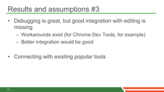 Results and assumptions #3
•  Debugging is great, but good integration with editing is
   missing
     –  Workarounds exist (for Chrome Dev Tools, for example)
     –  Better integration would be good

•  Connecting with existing popular tools




11
 