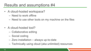 Results and assumptions #4
•  A cloud-hosted workspace?
     –  Need to work offline
     –  Need to use other tools on my machine on the files

•  A cloud-hosted tool?
     –    Collaborative editing
     –    Social coding
     –    Zero installation – always up-to-date
     –    Technically using cloud (aka unlimited) resources
12
 