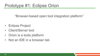 Prototype #1: Eclipse Orion

         “Browser-based open tool integration platform”

•    Eclipse Project
•    Client/Server tool
•    Orion is a tools platform
•    Not an IDE in a browser tab



16
 