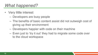 What happened?
•  Very little interest
     –  Developers are busy people
     –  The benefits of basic content assist did not outweigh cost of
        giving up their environment
     –  Developers happier with code on their machine
     –  Even just to ‘try it out’ they had to migrate some code over
        to the cloud workspace




18
 