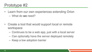Prototype #2
•  Learn from our own experiences extending Orion
     –  What do we need?


•  Create a tool that would support local or remote
   workspace
     –  Continues to be a web app, just with a local server
     –  Can optionally have the server deployed remotely
     –  Keep a low adoption barrier


19
 