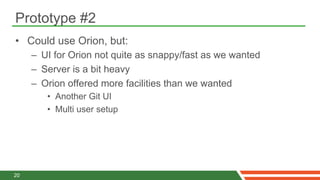 Prototype #2
•  Could use Orion, but:
     –  UI for Orion not quite as snappy/fast as we wanted
     –  Server is a bit heavy
     –  Orion offered more facilities than we wanted
        •  Another Git UI
        •  Multi user setup




20
 