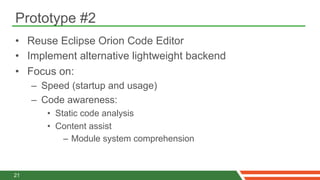 Prototype #2
•  Reuse Eclipse Orion Code Editor
•  Implement alternative lightweight backend
•  Focus on:
     –  Speed (startup and usage)
     –  Code awareness:
        •  Static code analysis
        •  Content assist
             –  Module system comprehension



21
 