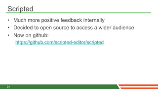 Scripted
•  Much more positive feedback internally
•  Decided to open source to access a wider audience
•  Now on github:
     https://github.com/scripted-editor/scripted




24
 