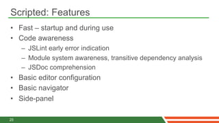 Scripted: Features
•  Fast – startup and during use
•  Code awareness
     –  JSLint early error indication
     –  Module system awareness, transitive dependency analysis
     –  JSDoc comprehension
•  Basic editor configuration
•  Basic navigator
•  Side-panel

25
 